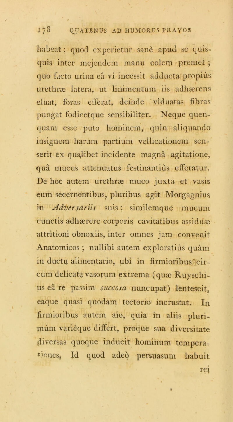 habeat: quod experietur sane apud se quis- quis inter mejendem manu colem premet ; quo facto urina ea vi incessit adducta propius \ urethrae latera, ut linimentum iis adhaerens eluat, foras efferat, deinde viduatas fibras pungat fodicetque sensibiliter. Neque quen- quam esse puto hominem, quin aliquando insignem harum partium vellicationem sen- serit ex qualibet incidente magna agitatione, qua mucus attenuatus festinantius efferatur. De hoc autem urethrae muco juxta et vasis eum secernentibus, pluribus agit Morgagnius in Adversariis suis : similemque mucum cunctis adhaerere corporis cavitatibus assiduae attritioni obnoxiis, inter omnes jam convenit Anatomicos; nullibi autem exploratius quam in ductu alimentario, ubi in firmioribus'cir- cum delicata vasorum extrema (qua:; Ruyschi- us ea re passim succosa nuncupat) lentescit, eaque quasi quodam tectorio incrustat. In firmioribus autem aio, quia in aliis pluri- mum varieque differt, proque sua diversitate diversas quoque inducit hominum tempera- tiones, Id quod adeo persuasum habuit