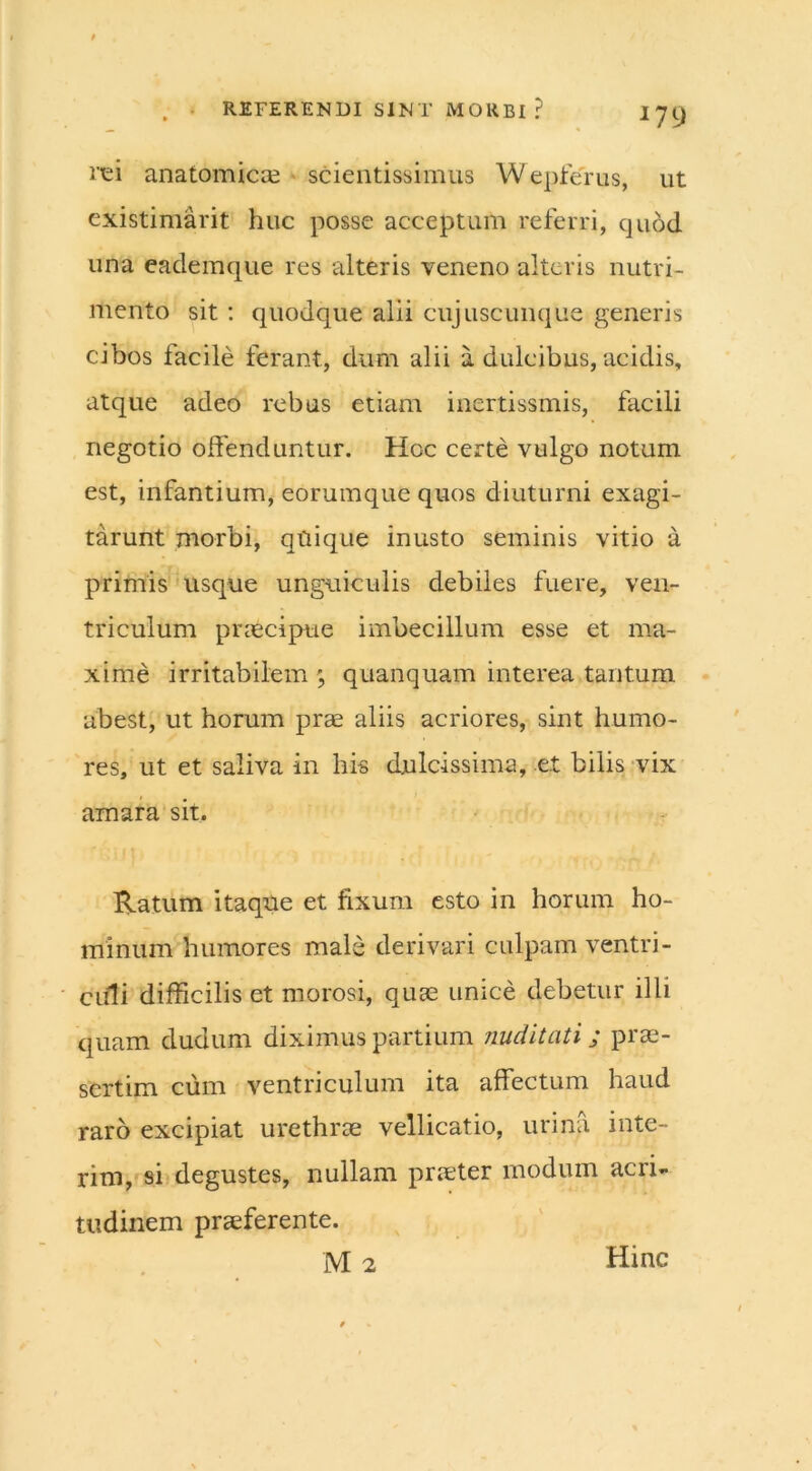 rei anatomicae scientissimus Wepferus, ut existimavit huc posse acceptum referri, quod una eademque res alteris veneno alteris nutri- mento sit : quodque alii cujuscunque generis cibos facile ferant, dum alii a dulcibus, acidis, atque adeo rebus etiam inertissmis, facili negotio offenduntur. Hoc certe vulgo notum est, infantium, eorumque quos diuturni exagi- tarunt morbi, quique inusto seminis vitio a primis usque unguiculis debiles fuere, ven- triculum praecipue imbecillum esse et ma- xime irritabilem \ quanquam interea tantum abest, ut horum prae aliis acriores, sint humo- res, ut et saliva in his dulcissima, et bilis vix amara sit. Ratum itaque et fixum esto in horum ho- minum humores male derivari culpam ventri- culi difficilis et morosi, quas unice debetur illi quam dudum diximus partium nuditati; prae- sertim cum ventriculum ita affectum haud raro excipiat urethrae vellicatio, urina inte- rim, si degustes, nullam praeter modum acri- tudinem praeferente. M 2 Hinc