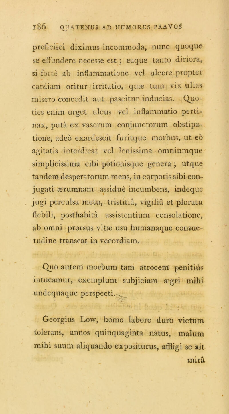 proficisci diximus incommoda, nunc quoque se effundere necesse est ; eaque tanto diriora, si forte ab inflammatione vel ulcere propter # ' cardiani oritur irritatio, quae tum vix ullas misero concedit aut pascitur inducias. Quo- ties enim urget ulcus vel inflammatio perti- nax, puta ex vasorum conjunctorum obstipa- tione, adeo exardescit furitque morbus, ut eo agitatis interdicat vel lenissima omniumque simplicissima cibi potionisque genera ; utque tandem desperatorum mens, in corporis sibi con- jugati aerumnam assidue incumbens, indeque jugi perculsa metu, tristitia, vigilia et ploratu flebili, posthabita assistentium consolatione, ab omni prorsus vitae usu humanaque consue- tudine transeat in vecordiam. Quo autem morbum tam atrocem penitius intueamur, exemplum subjiciam a?gri mihi undequaque perspecti. ^ * . . , Georgius Low, homo labore duro victum tolerans, annos quinquaginta natus, malum mihi suum aliquando expositurus, affligi se ait mira, a