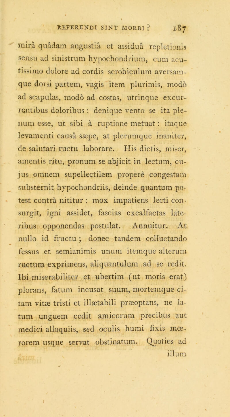 mira quadam angustia et assidua repletionis sensu ad sinistrum hypochondrium, cum acu- tissimo dolore ad cordis scrobiculum aversam- que dorsi partem, vagis item plurimis, modo ad scapulas, modo ad costas, utrinque excur- rentibus doloribus : denique vento se ita ple- num esse, ut sibi a ruptione metuat : itaque levamenti causa saepe, at plerumque inaniter, de salutari ructu laborare. His dictis, miser, amentis ritu, pronum se abjicit in lectum, cu- jus omnem supellectilem propere congestam substernit hypochondriis, deinde quantum po- test contra nititur : mox impatiens lecti con- surgit, igni assidet, fascias excalfactas late- ribus opponendas postulat. Annuitur. At nullo id fructu ; donec tandem colluctando fessus et semianimis unum itemque alterum ructum exprimens, aliquantulum ad se redit. Ibi miserabiliter et ubertim (ut moris erat) plorans, fatum incusat suum, mortemque ci- tam vitae tristi et illaetabili praeoptans, ne la- tum unguem cedit amicorum precibus aut medici alloquiis, sed oculis humi fixis moe- rorem usque servat obstinatum. Quoties ad illum 1