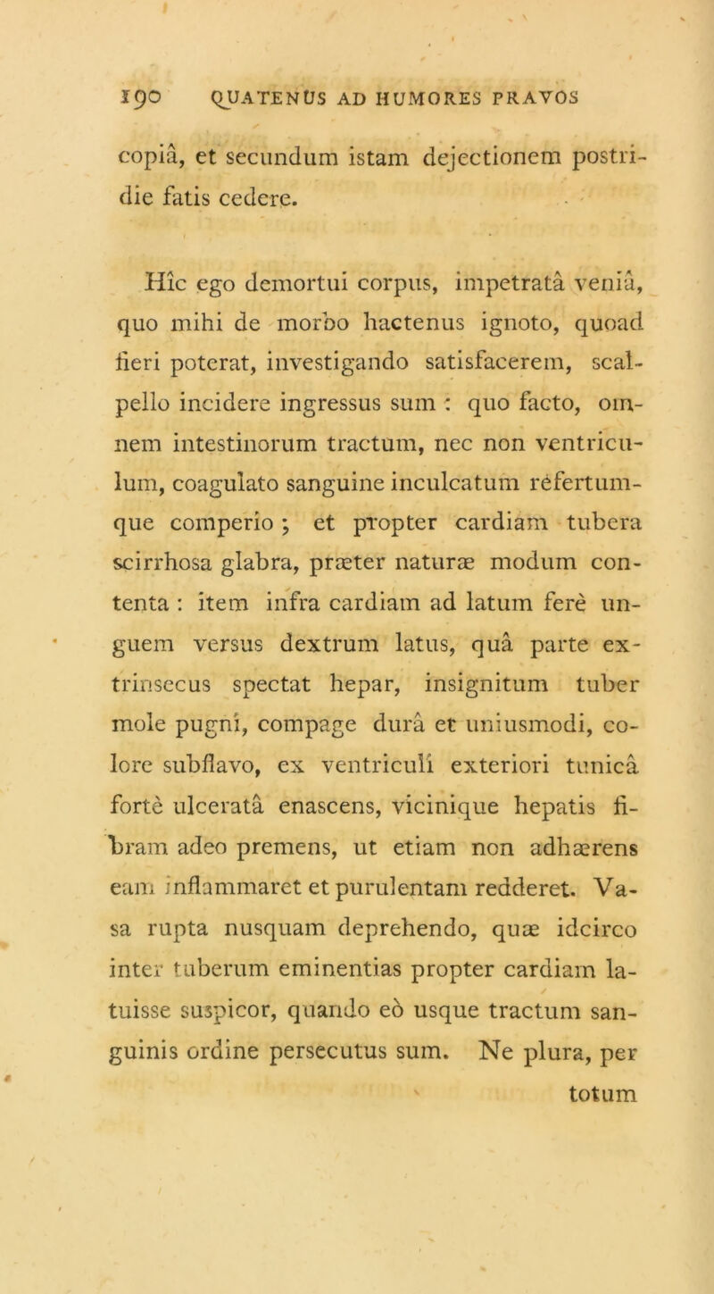 copia, ct secundum istam dejectionem postri- die fatis cedere. 1 ' ' Hic ego demortui corpus, impetrata venia, quo mihi de morbo hactenus ignoto, quoad heri poterat, investigando satisfacerem, scal- pello incidere ingressus sum : quo facto, om- nem intestinorum tractum, nec non ventricu- lum, coagulato sanguine inculcatum refertum- que comperio ; et propter cardiam tubera scirrhosa glabra, praeter naturae modum con- tenta : item infra cardiam ad latum fere un- guem versus dextrum latus, qua parte ex- trinsecus spectat hepar, insignitum tuber mole pugni, compage dura et uniusmodi, co- lore subfiavo, ex ventriculi exteriori tunica forte ulcerata enascens, vicinique hepatis fi- bram adeo premens, ut etiam non adhaerens eam inflammaret et purulentam redderet. Va- sa rupta nusquam deprehendo, quae idcirco inter tuberum eminentias propter cardiam la- ✓ tuisse suspicor, quando eb usque tractum san- guinis ordine persecutus sum. Ne plura, per totum