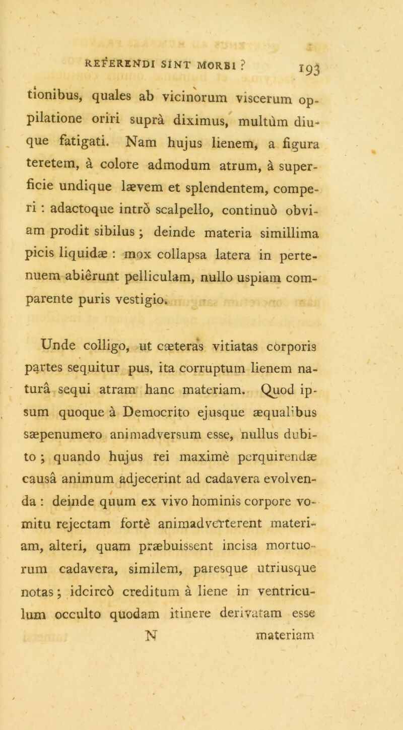 tionibus, quales ab vicinorum viscerum op- pilatione oriri supra diximus, multum diu- que fatigati. Nam hujus lienem, a figura teretem, a colore admodum atrum, a super- ficie undique laevem et splendentem, compe- ri: adactoque intro scalpello, continuo obvi- am prodit sibilus ; deinde materia simillima picis liquidae : mox collapsa latera in perte- nuem abierunt pelliculam, nullo uspiam com- parente puris vestigio. Unde colligo, ut caeteras vitiatas corporis partes sequitur pus, ita corruptum lienem na- tura sequi atram hanc materiam. Quod ip- sum quoque a Democrito ejusque aequahbus saepenumero animadversum esse, nullus dubi- to ; quando hujus rei maxime perquirendae causa animum adjecerint ad cadavera evolven- da : deinde quum ex vivo hominis corpore vo- mitu rejectam forte animadverterent materi- am, alteri, quam praebuissent incisa mortuo- rum cadavera, similem, paresque utriusque notas; idcirco creditum a liene in ventricu- lum occulto quodam itinere derivatam esse N materiam