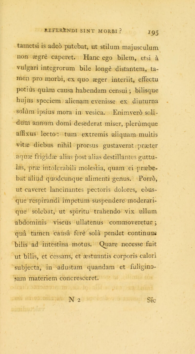 tametsi is adeo patebat, ut stilum majusculum, non aegre caperet. Hanc ego bilem, et.si a vulgari integrorum bile longe distantem, ta- men pro morbi, ex quo aeger interiit, effectu potius quam causa habendam censui; bilisque hujus speciem alienam evenisse ex diuturna solum ipsius mora in vesica. Enimvero soli- dum annum domi desederat miser, plerumque affixus lecto: tum extremis aliquam-multis vitae diebus nihil prorsus gustaverat praeter aquae frigidae alias post alias destillantes guttu- las, prae intolerabili molestia, quam ei praebe- bat aliud quodcunque alimenti genus. Porro, ut caveret lancinantes pectoris dolores, eous- que respirandi impetum suspendere moderari- que solebat, ut spiritu trahendo vix ullum abdominis viscus ullatenus commoveretur; qua tamen causa fere sola pendet continuus bilis ad intestina motus. Quare necesse fuit ut bilis, et cessans, et aestuantis corporis calori subjecta, in -adustam quandam et fuligino- sam materiem concresceret.