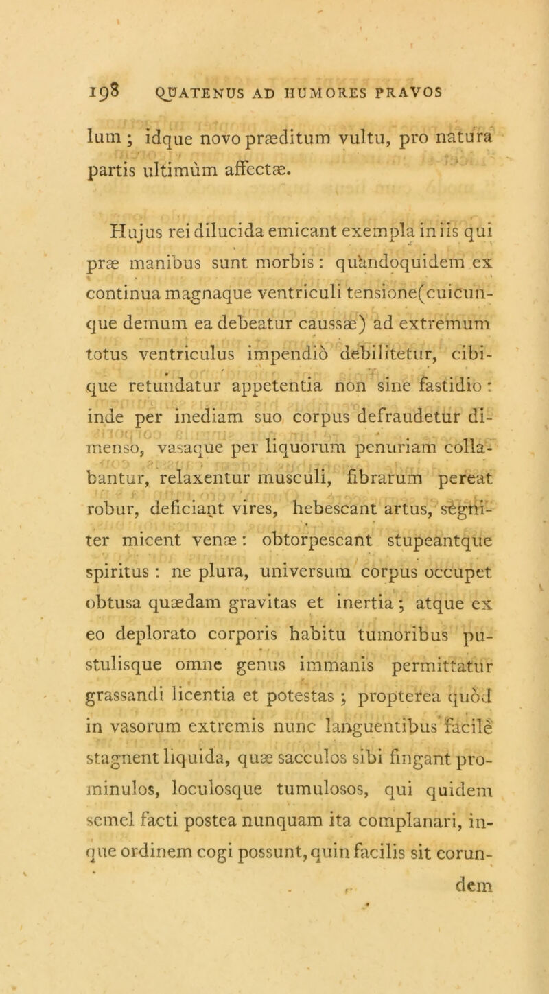 lum; idque novo praeditum vultu, pro natura partis ultimum affectae. Huj us rei dilucida emicant exempla in iis qui prae manibus sunt morbis: quhndoquidem cx continua magnaque ventriculi tensione(cuicun- que demum ea debeatur caussae) ad extremum totus ventriculus impendio debilitetur, cibi- . que retundatur appetentia non sine fastidio : inde per inediam suo corpus defraudetur di- menso, vasaque per liquorum penuriam colla- bantur, relaxentur musculi, fibrarum pereat robur, deficiant vires, hebescant artus, segni- ter micent venae: obtorpescant stupeantque spiritus: ne plura, universum corpus occupet obtusa quaedam gravitas et inertia; atque ex eo deplorato corporis habitu tumoribus pu- stulisque omne genus immanis permittatur grassandi licentia et potestas ; propterea quod in vasorum extremis nunc languentibus facile stagnent liquida, quae sacculos sibi fingant pro- minulos, loculosque tumulosos, qui quidem semel facti postea nunquam ita complanari, in- nue ordinem cogi possunt, quin facilis sit eorun- dcin