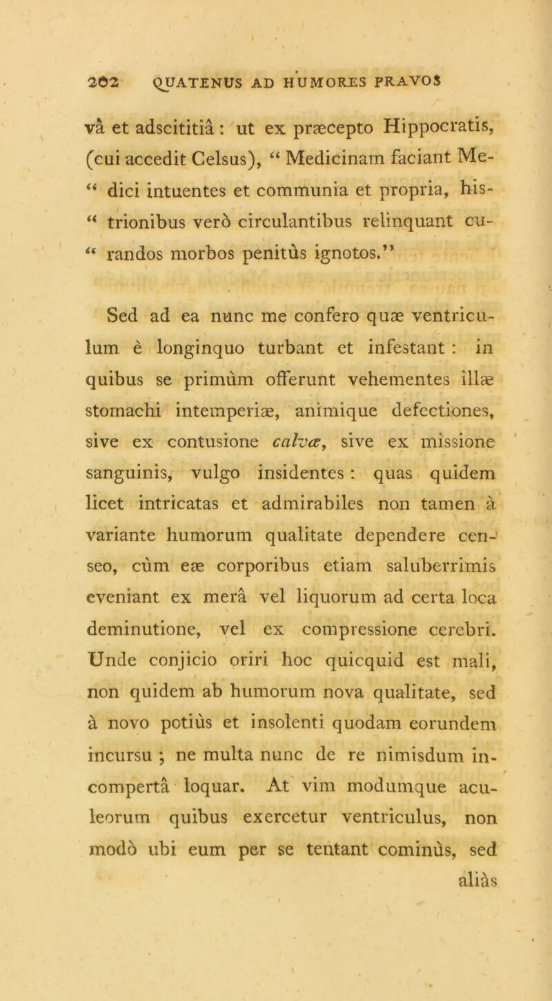 202 QUATENUS AD HUMORES PRAVOS va et adscititia : ut ex praecepto Hippocratis, (cui accedit Celsus), “ Medicinam faciant Me- “ dici intuentes et communia et propria, his- “ trionibus vero circulantibus relinquant cu- randos morbos penitds ignotos.” Sed ad ea nunc me confero quae ventricu- lum e longinquo turbant et infestant : in quibus se primum offerunt vehementes ilice stomachi intemperiae, animique defectiones, sive ex contusione cahce, sive ex missione sanguinis, vulgo insidentes : quas quidem licet intricatas et admirabiles non tamen a variante humorum qualitate dependere cen- seo, cum eae corporibus etiam saluberrimis eveniant ex mera vel liquorum ad certa loca deminutione, vel ex compressione cerebri. Unde conjicio oriri hoc quicquid est mali, non quidem ab humorum nova qualitate, sed a novo potius et insolenti quodam eorundem incursu ; ne multa nunc de re nimisdum in- comperta loquar. At vim modumque acu- leorum quibus exercetur ventriculus, non modo ubi eum per se tentant cominus, sed alias