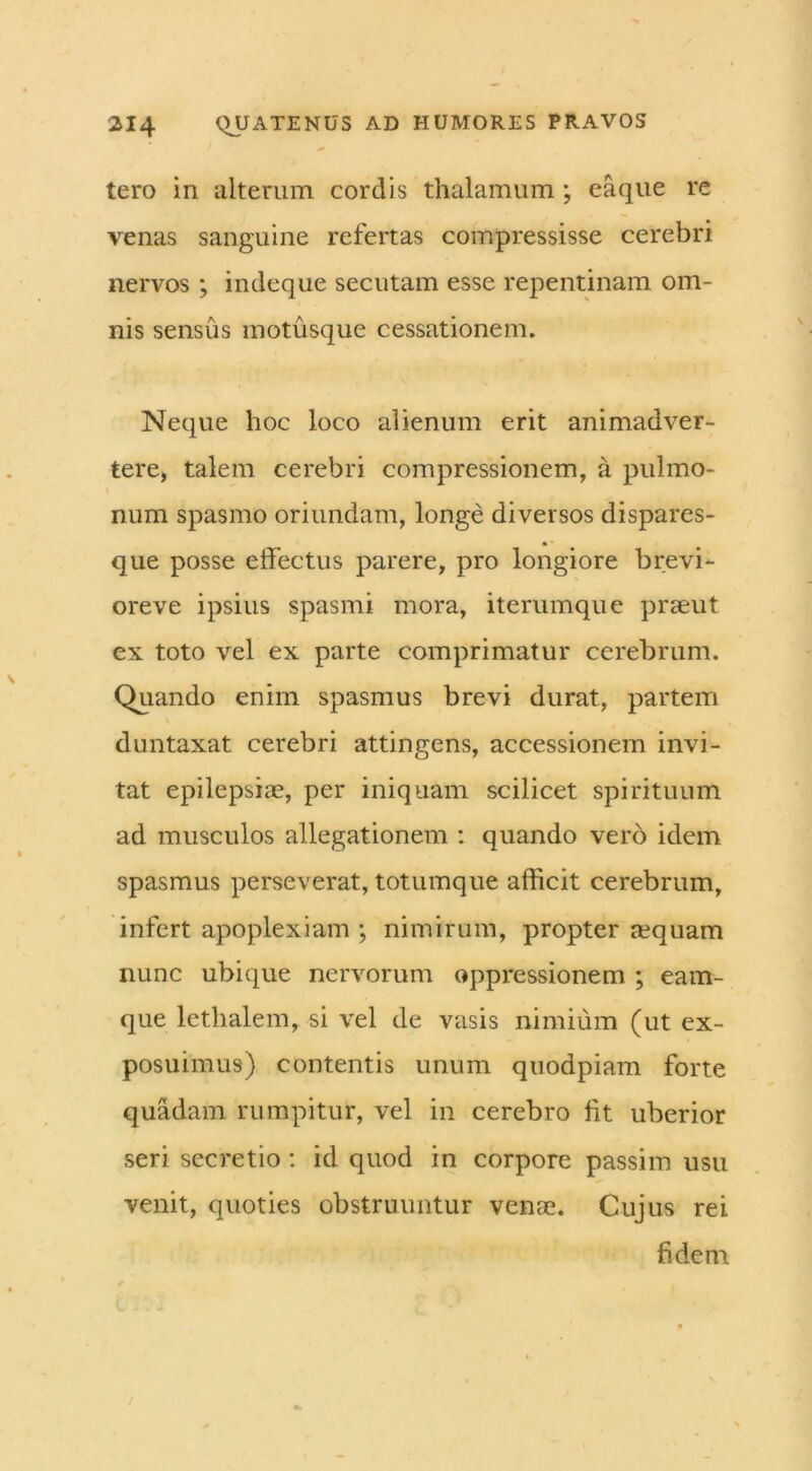 tero in alterum cordis thalamum ; eaque re venas sanguine refertas compressisse cerebri nervos; indeque secutam esse repentinam om- nis sensus motusque cessationem. Neque hoc loco alienum erit animadver- tere, talem cerebri compressionem, a pulmo- num spasmo oriundam, longe diversos dispares- que posse effectus parere, pro longiore brevi- oreve ipsius spasmi mora, iterumque praeut ex toto vel ex parte comprimatur cerebrum. Quando enim spasmus brevi durat, partem duntaxat cerebri attingens, accessionem invi- tat epilepsiae, per iniquam scilicet spirituum ad musculos allegationem : quando vero idem spasmus perseverat, totumque afficit cerebrum, infert apoplexiam ; nimirum, propter nequam nunc ubique nervorum oppressionem ; eam- que lethalem, si vel de vasis nimium (ut ex- posuimus) contentis unum quodpiam forte quadam rumpitur, vel in cerebro Iit uberior seri secretio: id quod in corpore passim usu venit, quoties obstruuntur venae. Cujus rei fidem