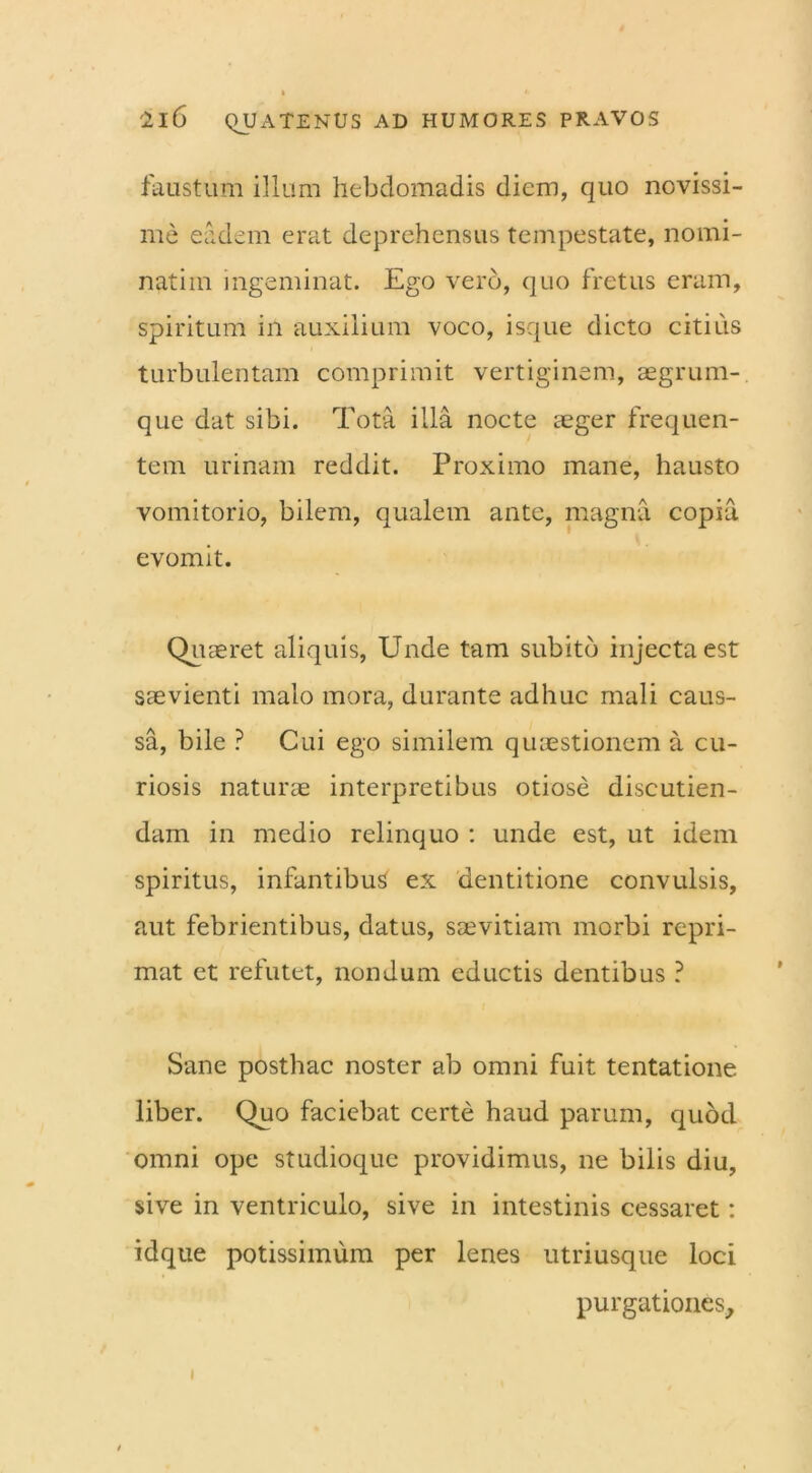 faustum illum hebdomadis diem, quo novissi- me eadem erat deprehensus tempestate, nomi- natim ingeminat. Ego vero, quo fretus eram, spiritum in auxilium voco, isque dicto citius turbulentam comprimit vertiginem, aegrum- que dat sibi. Tota illa nocte aeger frequen- tem urinam reddit. Proximo mane, hausto vomitorio, bilem, qualem ante, magna copia evomit. Quaeret aliquis, Unde tam subito injecta est saevienti malo mora, durante adhuc mali caus- sa, bile ? Cui ego similem quaestionem a cu- riosis naturae interpretibus otiose discutien- dam in medio relinquo : unde est, ut idem spiritus, infantibus ex dentitione convulsis, aut febrientibus, datus, saevitiam morbi repri- mat et refutet, nondum eductis dentibus ? Sane posthac noster ab omni fuit tentatione liber. Quo faciebat certe haud parum, quod omni ope studioque providimus, ne bilis diu, sive in ventriculo, sive in intestinis cessaret: idque potissimum per lenes utriusque loci purgationes. i