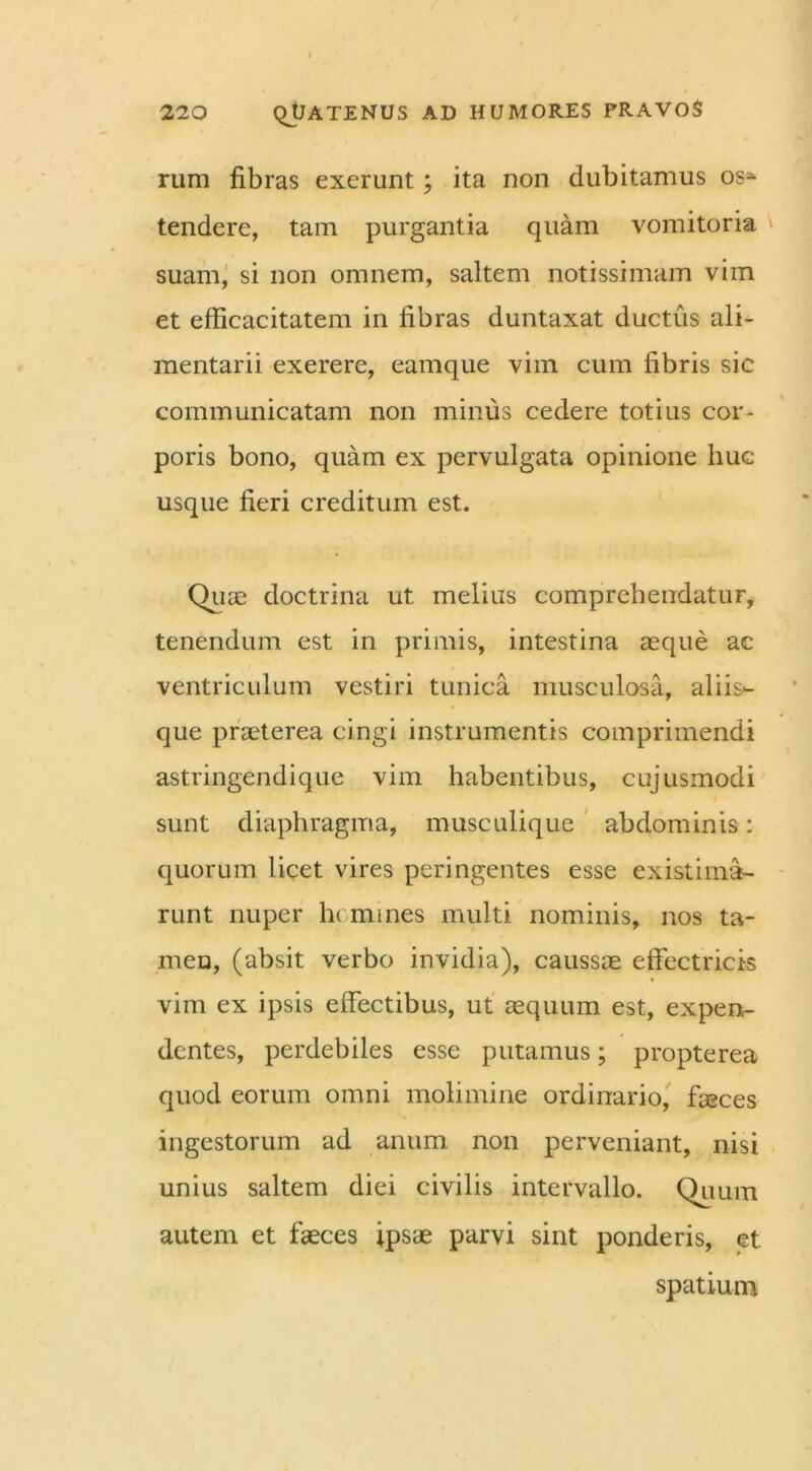 rum fibras exerunt ; ita non dubitamus os* tendere, tam purgantia quam vomitoria suam, si non omnem, saltem notissimam vim et efficacitatem in fibras duntaxat ductus ali- mentarii exerere, eamque vim cum fibris sic communicatam non minus cedere totius cor- poris bono, quam ex pervulgata opinione huc- usque fieri creditum est. Quas doctrina ut. melius comprehendatur, tenendum est in primis, intestina aeque ac ventriculum vestiri tunica musculosa, aliis- que praeterea cingi instrumentis comprimendi astringendique vim habentibus, cujusmodi sunt diaphragma, musculique abdominis: quorum licet vires peringentes esse existima- runt nuper h( mines multi nominis, nos ta- men, (absit verbo invidia), caussae effectricis vim ex ipsis effectibus, ut aequum est, expen- dentes, perdebiles esse putamus; propterea quod eorum omni molimine ordinario, faeces ingestorum ad anum non perveniant, nisi unius saltem diei civilis intervallo. Quum autem et faeces ipsae parvi sint ponderis, et spatium