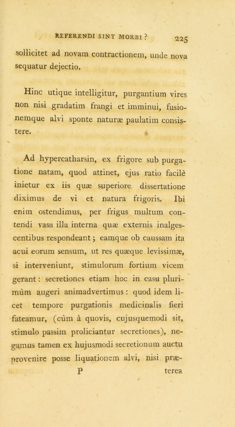 sollicitet ad novam contractionem, unde nova sequatur dejectio. Hinc utique intelligitur, purgantium vires non nisi gradatim frangi et imminui, fusio- nemque alvi sponte naturae paulatim consis- tere. Ad hypercatharsin, ex frigore sub purga- tione natam, quod attinet, ejus ratio facile inietur ex iis quae superiore dissertatione diximus de vi et natura frigoris. Ibi enim ostendimus, per frigus multum con- tendi vasa illa interna quae externis inalges- centibus respondeant; eamque ob caussam ita acui eorum sensum, ut res quaeque levissimae, si interveniunt, stimulorum fortium vicem gerant: secretiones etiam hoc in casu pluri- mum augeri animadvertimus: quod idem li- cet tempore purgationis medicinalis fieri fateamur, (cum a quovis, cujusquemodi sit, stimulo passim proliciantur secretiones), ne- gamus tamen ex hujusmodi secretionum auctu provenire posse liquationem alvi, nisi prae- P terea