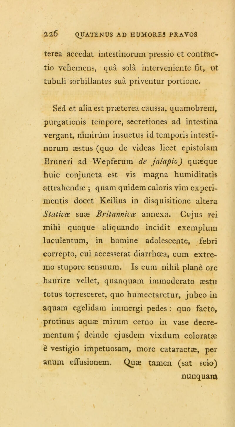 terea accedat intestinorum pressio et contrac- tio vehemens, qua sola interveniente fit, ut tubuli sorbillantes sua priventur portione. Sed et alia est praeterea caussa, quamobrem, purgationis tempore, secretiones ad intestina vergant, nimirum insuetus id temporis intesti- norum aestus (quo de videas licet epistolam Bruneri ad Wepferum de jalapioJ quaeque huic conjuncta est vis magna humiditatis attrahendae ; quam quidem caloris vim experi- mentis docet Keilius in disquisitione altera Staticce suae Britannicee annexa. Cujus rei mihi quoque aliquando incidit exemplum luculentum, in homine adolescente, febri correpto, cui accesserat diarrhoea, cum extre- mo stupore sensuum. Is cum nihil plane ore haurire vellet, quanquam immoderato aestu totus torresceret, quo humectaretur, jubeo in aquam egelidam immergi pedes: quo facto, protinus aquae mirum cerno in vase decre- mentum ; deinde ejusdem vixdum coloratae e vestigio impetuosam, more cataractae, per anum effusionem. Quae tamen (sat scio) nunquam