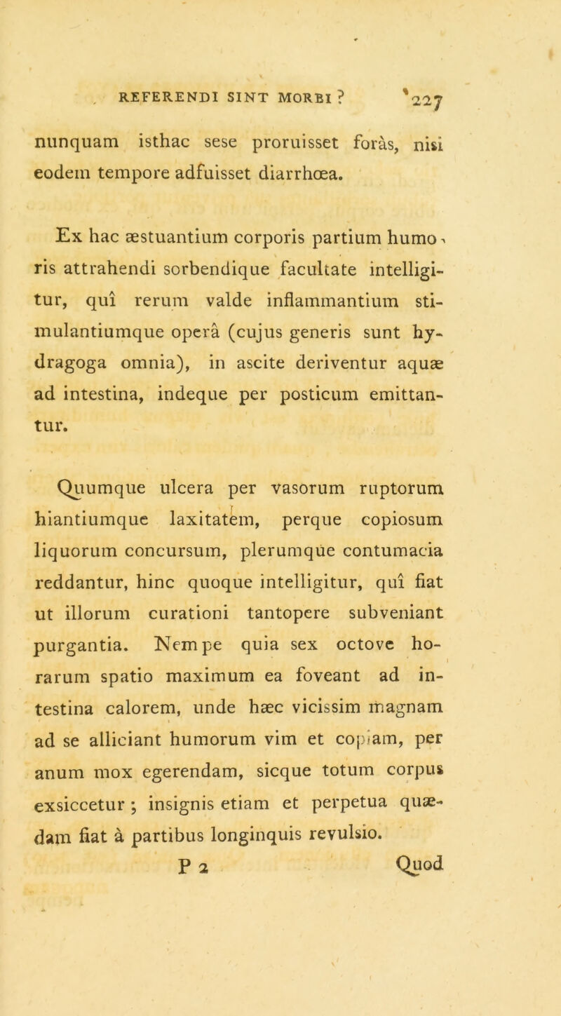 nunquam isthac sese proruisset foras, nisi eodem tempore adfuisset diarrhoea. Ex hac aestuantium corporis partium humo^ ris attrahendi sorbendique facultate intelligi- tur, qui rerum valde inflammantium sti- mulantiumque opera (cujus generis sunt hy- dragoga omnia), in ascite deriventur aquae ad intestina, indeque per posticum emittan- tur. Quumque ulcera per vasorum ruptorum hiantiumque laxitatem, perque copiosum liquorum concursum, plerumque contumacia reddantur, hinc quoque intelligitur, qui fiat ut illorum curationi tantopere subveniant purgantia. Nempe quia sex octove ho- 1 rarum spatio maximum ea foveant ad in- testina calorem, unde haec vicissim magnam ad se alliciant humorum vim et copiam, per anum mox egerendam, sicque totum corpus exsiccetur ; insignis etiam et perpetua quae- dam fiat a partibus longinquis revulsio. P 2 Quod