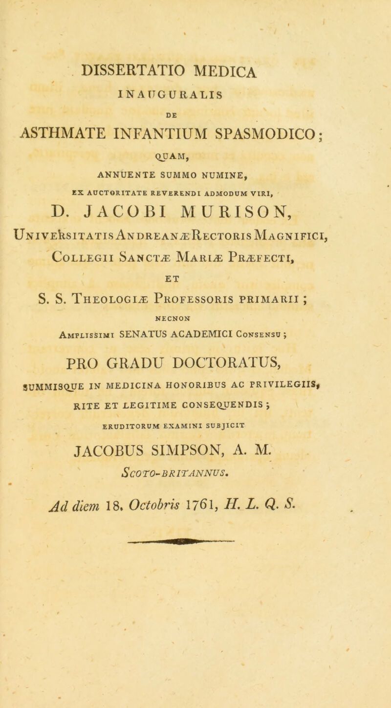 DISSERTATIO MEDICA * INAUGURALIS DE ASTHMATE INFANTIUM SPASMODICO; QUAM, ANNUENTE SUMMO NUMINE, EX AUCTORITATE REVERENDI ADMODUM VIRI, D. JACOBI MU RISO N, UniveUsitatis AndreanalRectoris Magnifici, Collegii Sanctae Mariae Praefecti, ET S. S. Theologiae Professoris primarii ; NECNON Amplissimi SENATUS ACADEMICI Consensu ; PRO GRADU DOCTO RATUS, SUMMISQUE IN MEDICINA HONORIBUS AC PRIVILEGIIS, RITE ET LEGITIME CONSEQUENDIS \ ERUDITORUM EXAMINI SUBJICIT JACOBUS SIMPSON, A. M. ScOTO-BR IT ANNUS,