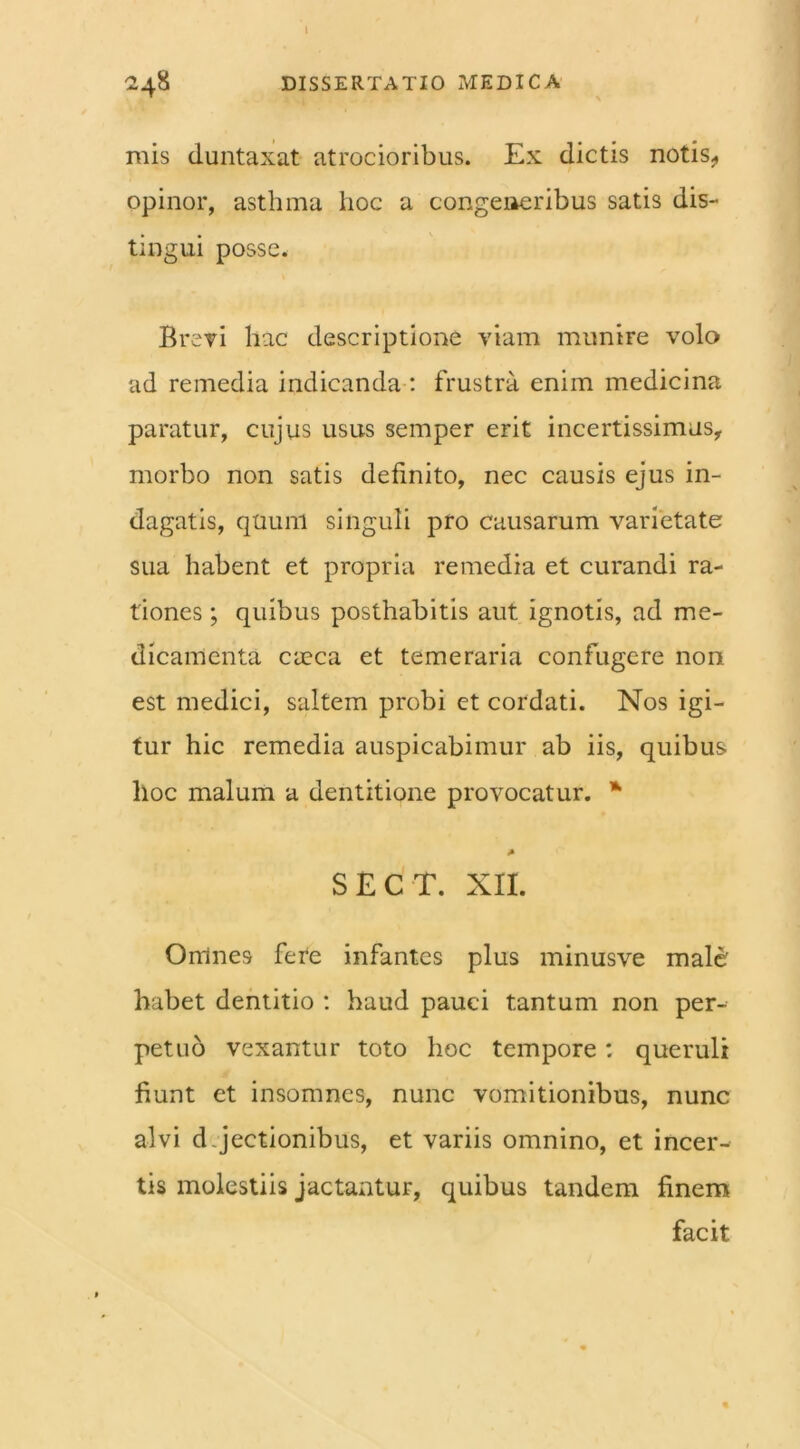 I 248 DISSERTATIO MEDICA mis duntaxat atrocioribus. Ex dictis notis, opinor, asthma hoc a congeneribus satis dis- tingui posse. Brevi hac descriptione viam munire volo ad remedia indicanda : frustra enim medicina paratur, cujus usus semper erit incertissimus, morbo non satis definito, nec causis ejus in- dagatis, quum singuli pro causarum varietate sua habent et propria remedia et curandi ra- tiones ; quibus posthabitis aut ignotis, ad me- dicamenta caeca et temeraria confugere non est medici, saltem probi et cordati. Nos igi- tur hic remedia auspicabimur ab iis, quibus hoc malum a dentitione provocatur. * A SECT. XII. Omnes fere infantes plus minusve male habet dentitio : haud pauci tantum non per- petuo vexantur toto hoc tempore: queruli fiunt et insomnes, nunc vomitionibus, nunc alvi d Jectionibus, et variis omnino, et incer- tis molestiis jactantur, quibus tandem finem facit