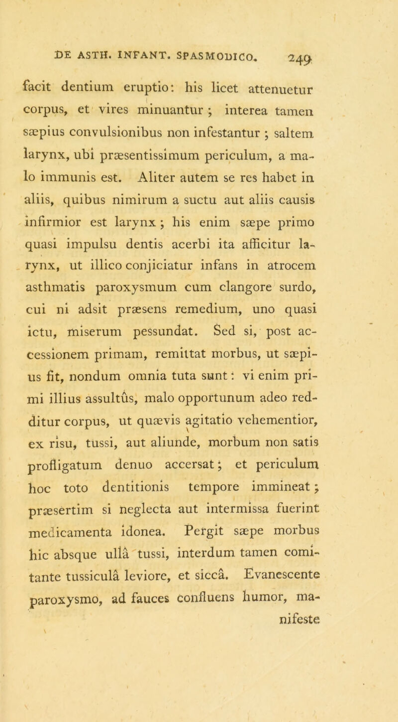 facit dentium eruptio: his licet attenuetur t corpus, et vires minuantur ; interea tamen saepius convulsionibus non infestantur ; saltem larynx, ubi praesentissimum periculum, a ma- lo immunis est. Aliter autem se res habet in aliis, quibus nimirum a suctu aut aliis causis infirmior est larynx; his enim saepe primo quasi impulsu dentis acerbi ita afficitur la- rynx, ut illico conjiciatur infans in atrocem asthmatis paroxysmum cum clangore surdo, cui ni adsit praesens remedium, uno quasi ictu, miserum pessundat. Sed si, post ac- cessionem primam, remittat morbus, ut saepi- us fit, nondum omnia tuta sunt: vi enim pri- mi illius assultus, malo opportunum adeo red- ditur corpus, ut quaevis agitatio vehementior, ex risu, tussi, aut aliunde, morbum non satis profligatum denuo accersat; et periculum hoc toto dentitionis tempore immineat; prjesertim si neglecta aut intermissa fuerint medicamenta idonea. Pergit saepe morbus hic absque ulla tussi, interdum tamen comi- tante tussicula leviore, et sicca. Evanescente paroxysmo, ad fauces confluens humor, ma- nifeste