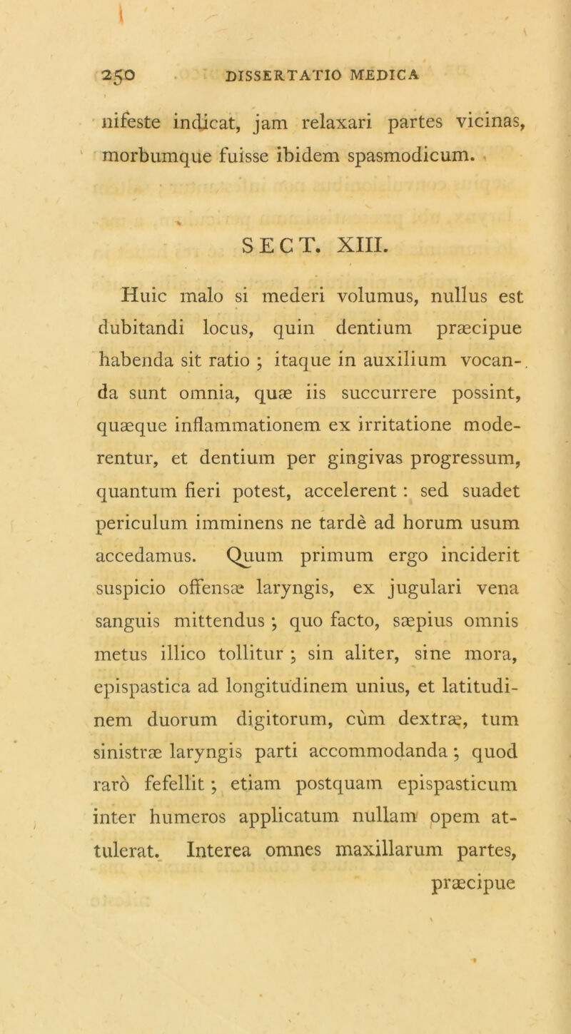 ( 25O DISSERTATIO MEDICA nifeste indicat, jam relaxari partes vicinas, morbumque fuisse ibidem spasmodicum. SECT. XIII. Huic malo si mederi volumus, nullus est dubitandi locus, quin dentium praecipue habenda sit ratio ; itaque in auxilium vocan- da sunt omnia, quae iis succurrere possint, quaeque inflammationem ex irritatione mode- rentur, et dentium per gingivas progressum, quantum fieri potest, accelerent: sed suadet periculum imminens ne tarde ad horum usum accedamus. Quum primum ergo inciderit suspicio offensae laryngis, ex jugulari vena sanguis mittendus; quo facto, saepius omnis metus illico tollitur ; sin aliter, sine mora, epispastica ad longitudinem unius, et latitudi- nem duorum digitorum, cum dextrae, tum sinistrae laryngis parti accommodanda; quod raro fefellit; etiam postquam epispasticum inter humeros applicatum nullam opem at- tulerat. Interea omnes maxillarum partes, praecipue *