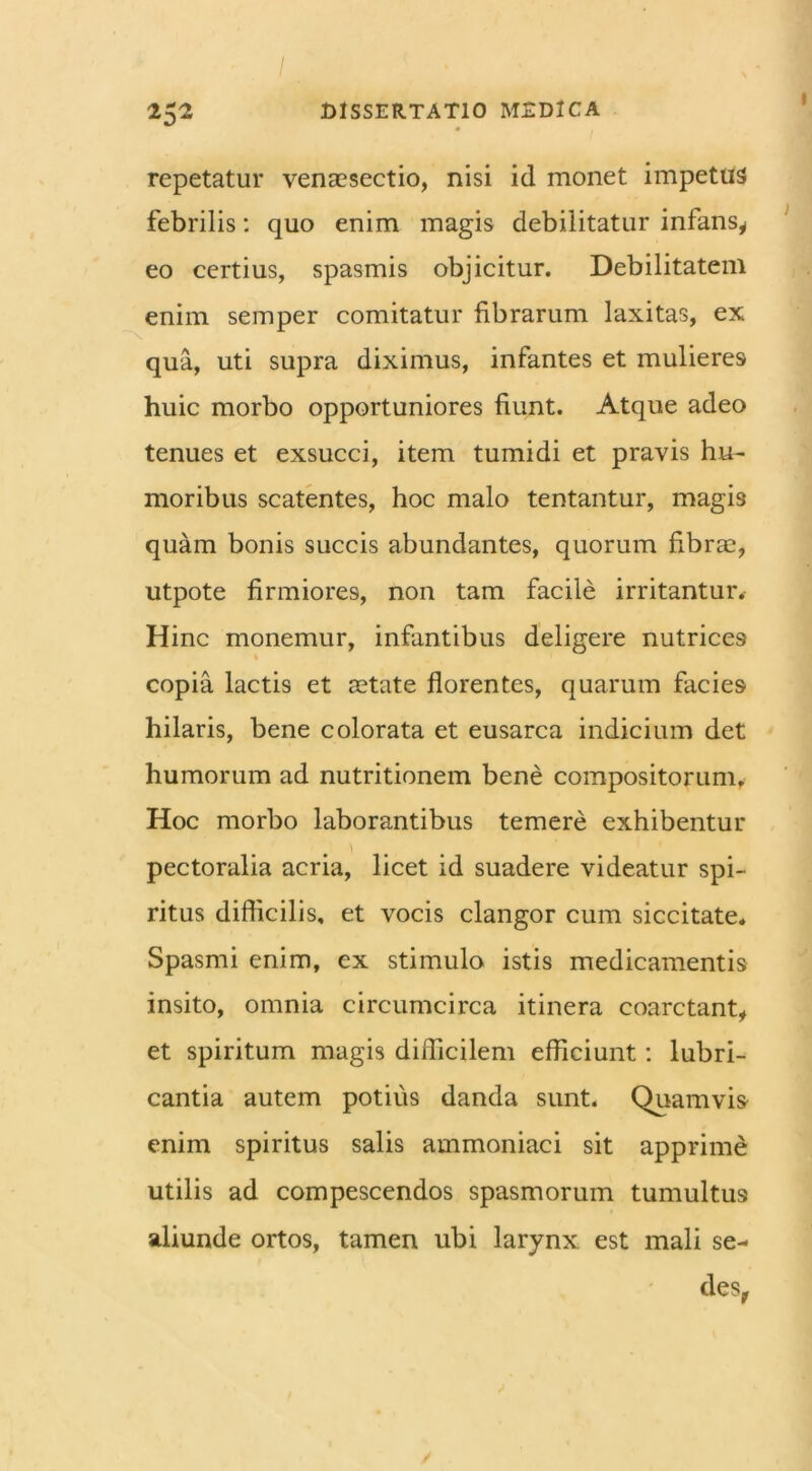 I. : ‘ 252 DISSERTATIO MEDICA repetatur venaesectio, nisi id monet impetus febrilis: quo enim magis debilitatur infans,, eo certius, spasmis objicitur. Debilitatem enim semper comitatur fibrarum laxitas, ex qua, uti supra diximus, infantes et mulieres huic morbo opportuniores fiunt. Atque adeo tenues et exsucci, item tumidi et pravis hu- moribus scatentes, hoc malo tentantur, magis quam bonis succis abundantes, quorum fibrae, utpote firmiores, non tam facile irritantur. Hinc monemur, infantibus deligere nutrices 1 copia lactis et aetate florentes, quarum facies hilaris, bene colorata et eusarca indicium det humorum ad nutritionem bene compositorum. Hoc morbo laborantibus temere exhibentur pectoralia acria, licet id suadere videatur spi- ritus difficilis, et vocis clangor cum siccitate. Spasmi enim, ex stimulo istis medicamentis insito, omnia circumcirca itinera coarctant, et spiritum magis difficilem efficiunt: lubri- cantia autem potius danda sunt. Quamvis enim spiritus salis ammoniaci sit apprime utilis ad compescendos spasmorum tumultus aliunde ortos, tamen ubi larynx est mali se- des,