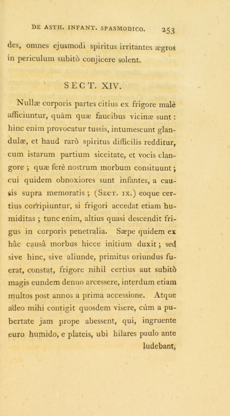 des, omnes ejusmodi spiritus irritantes aegros in periculum subito conjicere solent. ‘ S E C T. XIV. ‘Nullae corporis partes citius ex frigore male afficiuntur, quam quae faucibus vicinae sunt: hinc enim provocatur tussis, intumescunt glan- dulae, et haud raro spiritus difficilis redditur, cum istarum partium siccitate, et vocis clan- gore ; quae fere nostrum morbum consituunt; cui quidem obnoxiores sunt infantes, a cau- sis supra memoratis ; (Sect. ix.) eoque cer- tius corripiuntur, si frigori accedat etiam hu- miditas ; tunc enim, altius quasi descendit fri- gus in corporis penetralia. Saepe quidem ex hac causa morbus hicce initium duxit; sed sive hinc, sive aliunde, primitus oriundus fu- erat, constat, frigore nihil certius aut subito magis eundem denuo arcessere, interdum etiam multos post annos a prima accessione. Atque adeo mihi contigit quosdem visere, cum a pu- bertate jam prope abessent, qui, ingruente euro humido, e plateis, ubi hilares paulo ante ludebant.