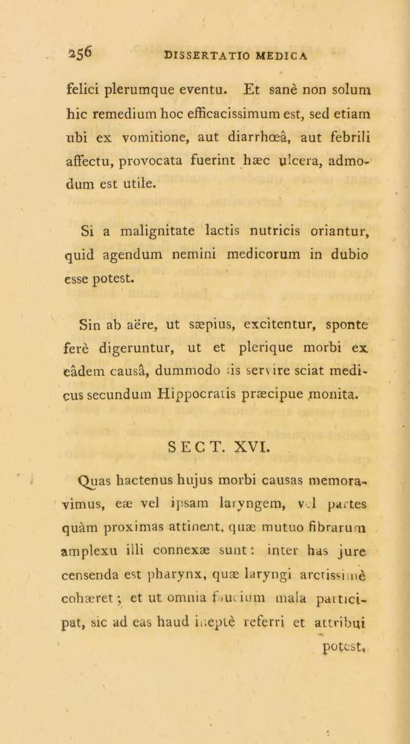 felici plerumque eventu. Et sane non solum hic remedium hoc efficacissimum est, sed etiam ubi ex vomitione, aut diarrhoea, aut febrili affectu, provocata fuerint haec ulcera, admo- dum est utile. Si a malignitate lactis nutricis oriantur, quid agendum nemini medicorum in dubio esse potest. Sin ab aere, ut saepius, excitentur, sponte fere digeruntur, ut et plerique morbi ex eadem causa, dummodo ;is sers ire sciat medi- cus secundum Hippocratis praecipue monita. SECT. XVI. Quas hactenus hujus morbi causas memora- vimus, eae vel ipsam laryngem, vel partes quam proximas attinent, quae mutuo fibrarum amplexu illi connexae sunt: inter has jure censenda est pharynx, quae laryngi arctissime cohaeret; et ut omnia f .m ium mala paitici- pat, sic ad eas haud inepte referri et attribui potest.