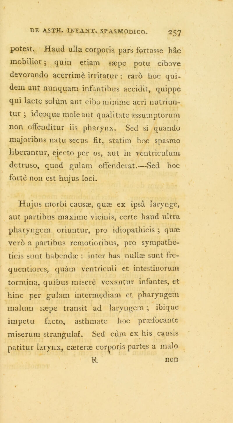 ^57 potest. Haud ulla corporis pars fortasse hac mobilior; quin etiam saepe potu cibove devorando acerrime irritatur : raro hoc qui- dem aut nunquam infantibus accidit, quippe qui lacte solum aut cibo minime acri nutriun- tur ; ideoque mole aut qualitate assumptorum non offenditur iis pharynx. Sed si quando majoribus natu secus fit, statim hoc spasmo liberantur, ejecto per os, aut in ventriculum detruso, quod gulam offenderat.—-Sed hoc forte non est hujus loci. Hujus morbi causae, quae ex ipsa larynge, aut partibus maxime vicinis, certe haud ultra pharyngem oriuntur, pro idiopathicis ; quae vero a partibus remotioribus, pro sympathe- ticis sunt habendae : inter has nullae sunt fre- quentiores, quam ventriculi et intestinorum tormina, quibus misere vexantur infantes, et hinc per gulam intermediam et pharyngem malum saepe transit ad laryngem; ibique impetu facto, asthmate hoc praefocante miserum strangula!. Sed cum ex his causis patitur larynx, caeterae corporis partes a malo R non