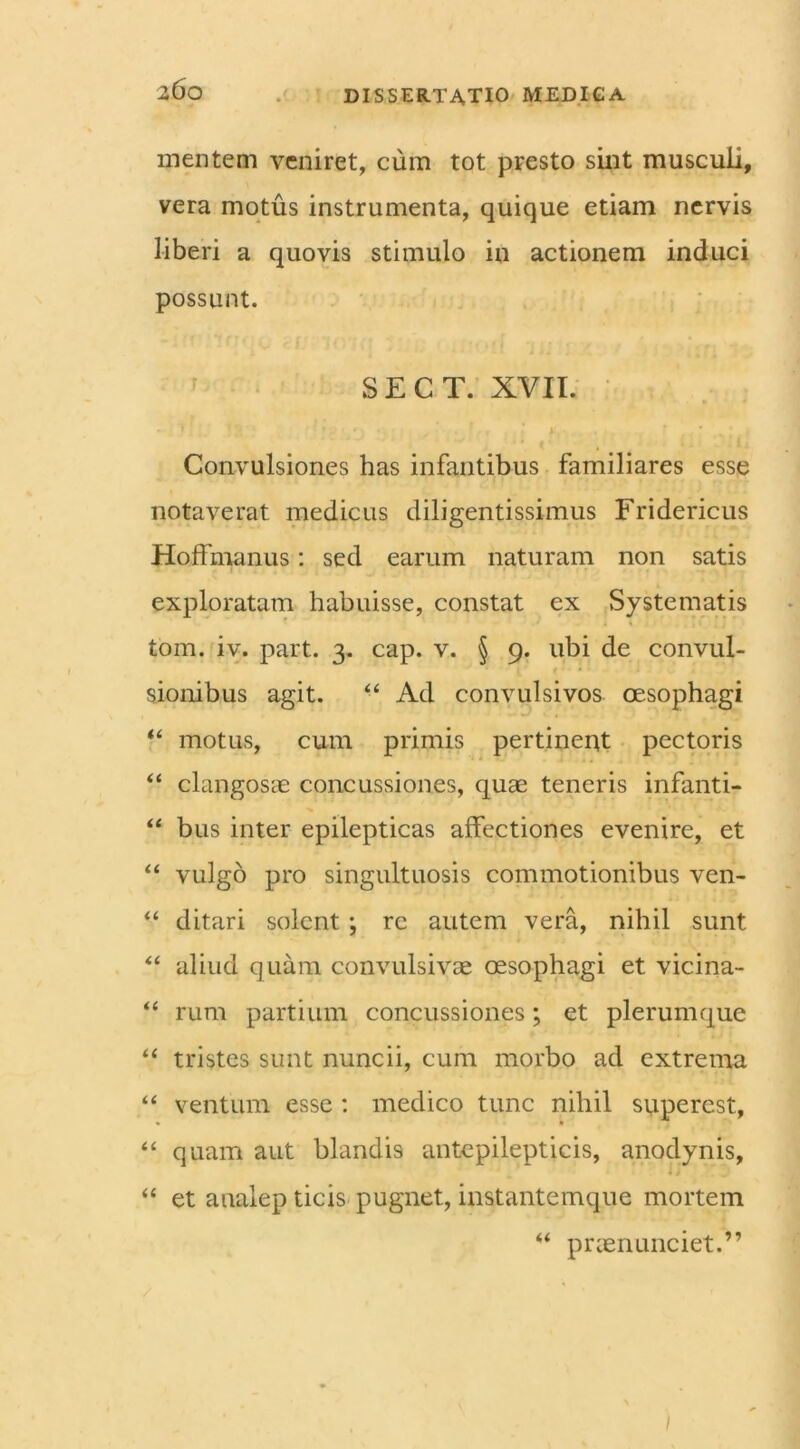 mentem veniret, cum tot presto sint musculi, vera motus instrumenta, quique etiam nervis liberi a quovis stimulo in actionem induci possunt. SECT. XVII. ; .s r * * * > Convulsiones has infantibus familiares esse notaverat medicus diligentissimus Fridericus Hoffmanus: sed earum naturam non satis exploratam habuisse, constat ex Systematis tom. iv. part. 3. cap. v. § 9. ubi de convul- sionibus agit. “ Ad convulsivos oesophagi “ motus, cum primis pertinent pectoris “ clangosae concussiones, quae teneris infanti- “ bus inter epilepticas affectiones evenire, et “ vulgo pro singultuosis commotionibus ven- “ ditari solent; re autem vera, nihil sunt “ aliud quam convulsivae oesophagi et vicina- rum partium concussiones; et plerumque “ tristes sunt nuncii, cum morbo ad extrema “ ventum esse : medico tunc nihil superest, “ quam aut blandis antepilepticis, anodynis, “ et analep ticis pugnet, instantemque mortem “ prcenunciet.”