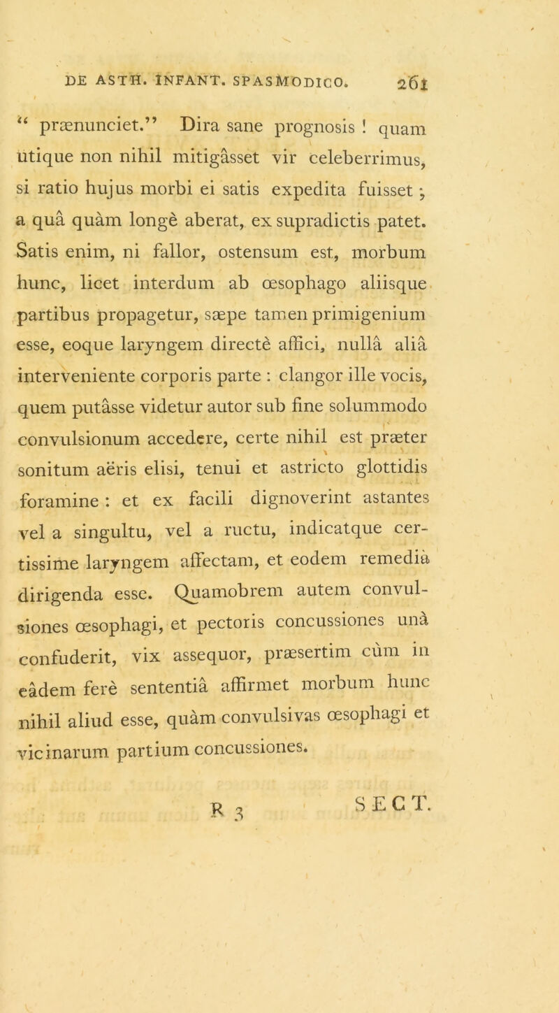 “ praenunciet.” Dira sane prognosis ! quam utique non nihil mitigasset vir celeberrimus, si ratio hujus morbi ei satis expedita fuisset •, a qua quam longe aberat, ex supradictis patet. Satis enim, ni fallor, ostensum est, morbum hunc, licet interdum ab oesophago aliisque partibus propagetur, saepe tamen primigenium esse, eoque laryngem directe affici, nulla alia interveniente corporis parte : clangor ille vocis, quem putasse videtur autor sub fine solummodo convulsionum accedere, certe nihil est praeter \ V sonitum aeris elisi, tenui et astricto glottidis foramine : et ex facili dignoverint astantes vel a singultu, vel a ructu, indicatque cer- tissime laryngem affectam, et eodem remedia dirigenda esse. Quamobrem autem convul- siones oesophagi, et pectoris concussiones un£i confuderit, vix assequor, praesertim cum in eadem fere sententia affirmet morbum hunc nihil aliud esse, quam convulsivas oesophagi et vicinarum partium concussiones* R 3 S E C T.