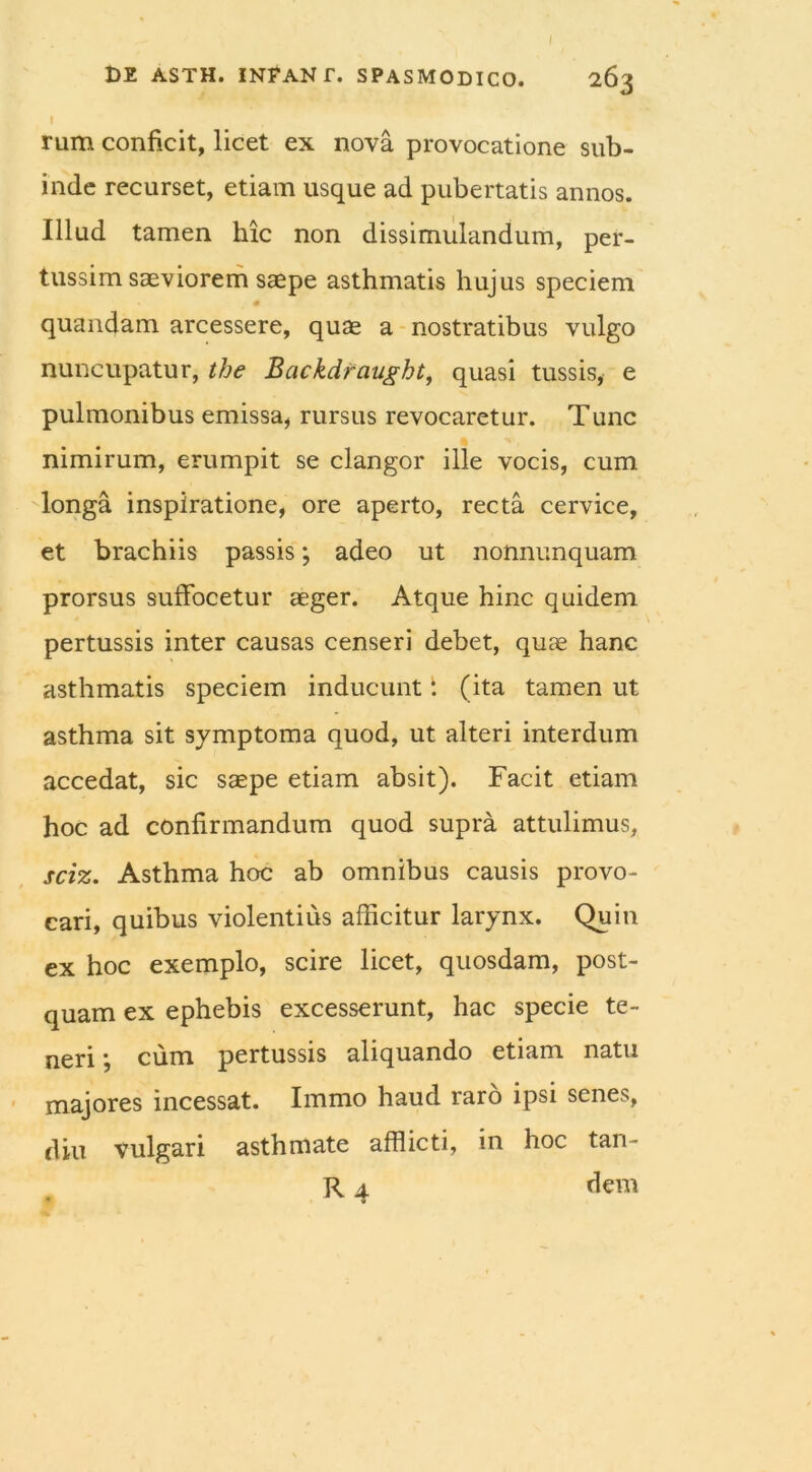 rum conficit, licet ex nova provocatione sub- inde recurset, etiam usque ad pubertatis annos. Illud tamen hic non dissimulandum, per- tussim saeviorem saepe asthmatis hujus speciem # quandam arcessere, quae a nostratibus vulgo nuncupatur, the Backdraught, quasi tussis, e pulmonibus emissa, rursus revocaretur. Tunc nimirum, erumpit se clangor ille vocis, cum longa inspiratione, ore aperto, recta cervice, et brachiis passis; adeo ut nonnunquam prorsus suffocetur aeger. Atque hinc quidem pertussis inter causas censeri debet, quae hanc asthmatis speciem inducunt: (ita tamen ut asthma sit symptoma quod, ut alteri interdum accedat, sic saepe etiam absit). Facit etiam hoc ad confirmandum quod supra attulimus, sciz. Asthma hoc ab omnibus causis provo- cari, quibus violentius afficitur larynx. Quin ex hoc exemplo, scire licet, quosdam, post- quam ex ephebis excesserunt, hac specie te- neri j cum pertussis aliquando etiam natu majores incessat. Immo haud raro ipsi senes, diu vulgari asthmate afflicti, in hoc tan- R 4 dem