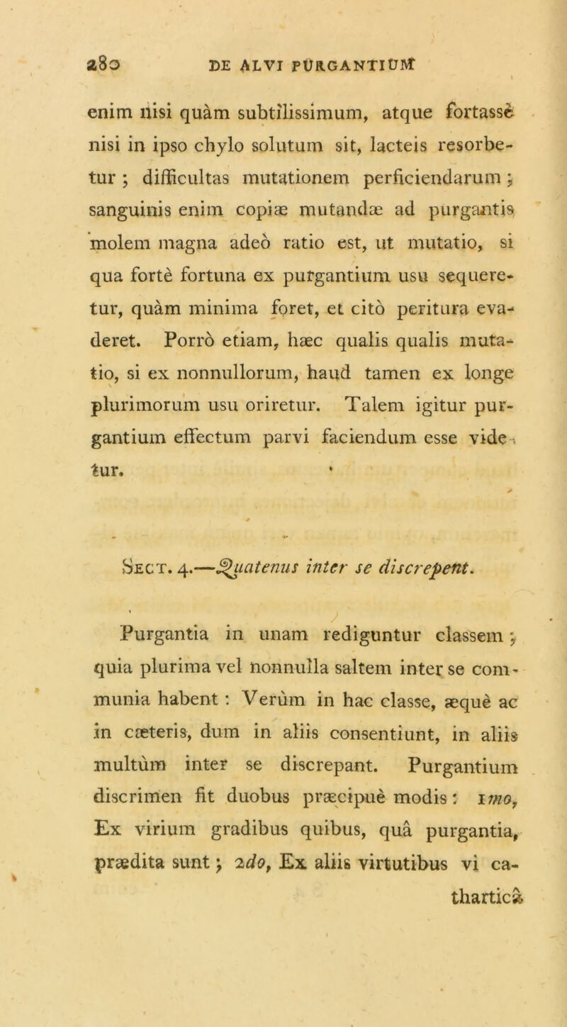 enim nisi quam subtilissimum, atque fortasse nisi in ipso chylo solutum sit, lacteis resorbe- tur ; difficultas mutationem perficiendarum; sanguinis enim copiae mutandae ad purgantis molem magna adeo ratio est, ut mutatio, si qua forte fortuna ex purgantium usu sequere- tur, quam minima foret, et cito peritura eva- deret. Porro etiam, haec qualis qualis muta- tio, si ex nonnullorum, haud tamen ex longe plurimorum usu oriretur. Talem igitur pur- gantium effectum parvi faciendum esse vide-* tur. Sect. 4.—Quatenus inter se discrepent. J Purgantia in unam rediguntur classem, quia plurima vel nonnulla saltem inter se com- munia habent: Verum in hac classe, aeque ac in caeleris, dum in aliis consentiunt, in aliis multum inter se discrepant. Purgantium discrimen iit duobus praecipue modis: 1 mo7 Ex virium gradibus quibus, qua purgantia, praedita sunt \ 2dof Ex aliis virtutibus vi ca- thartic»