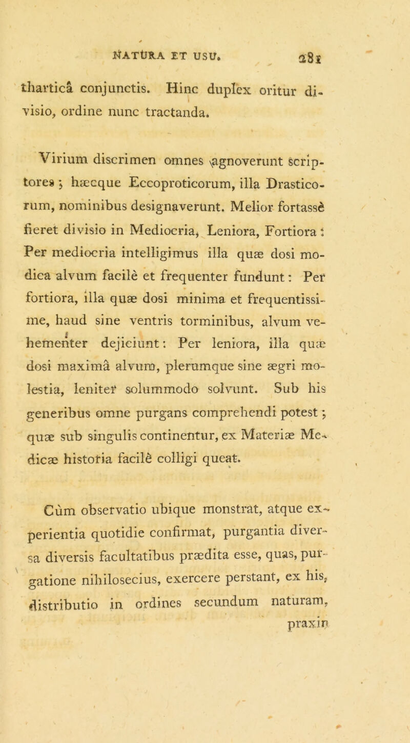 thartica conjunctis. Hinc duplex oritur di- i visio, ordine nunc tractanda. Virium discrimen omnes \agnoverunt scrip- tores } haecque Eccoproticorum, illa Drastico- rum, nominibus designaverunt. Melior fortass£ fieret divisio in Mediocria, Leniora, Fortiora : Per mediocria intelligimus illa quas dosi mo- dica alvum facile et frequenter fundunt: Per fortiora, illa quae dosi minima et frequentissi- me, haud sine ventris torminibus, alvum ve- hementer dejiciunt: Per leniora, illa quae dosi maxima alvum, plerumque sine aegri mo- lestia, leniter solummodo solvunt. Sub his generibus omne purgans comprehendi potest; quae sub singulis continentur, ex Materiae Me- dicae historia facili colligi queat. Cum observatio ubique monstrat, atque ex- perientia quotidie confirmat, purgantia diver- sa diversis facultatibus praedita esse, quas, pur- gatione nihilosecius, exercere perstant, ex his, distributio in ordines secundum naturam, praxin