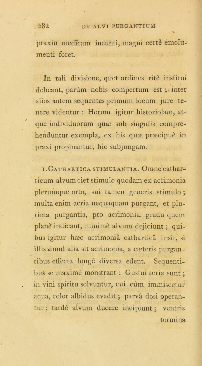 praxin medicam ineunti, magni certe emolu- menti foret. In tali divisione, quot ordines rite institui debeant, parum nobis compertum est ; inter alios autem sequentes primum locum jure te- nere videntur : Horum igitur historiolam, at- que individuorum qua2 sub singulis compre- henduntur exempla, ex his quae praecipue in praxi propinantur, hic subjungam. i.Cathartica stimulantia. Omnecathar- ticum alvum ciet stimulo quodam ex acrimonia plerumque orto, sui tamen generis stimulo ; multa enim acria nequaquam purgant, et plu- rima purgantia, pro acrimoniae gradu quem plane indicant, minime alvum dejiciunt; qui- bus igitur ha?c acrimonia cathartica insit, si illis simul alia sit acrimonia, a caeteris purgan- tibus efFecta longe diversa edent. Sequenti- bus se maxime monstrant: Gustui acria sunt; in vini spiritu solvuntur, cui cum immiscetur aqua, color albidus evadit; parva dosi operan- tur ; tarde alvum ducere incipiunt; ventris tormina