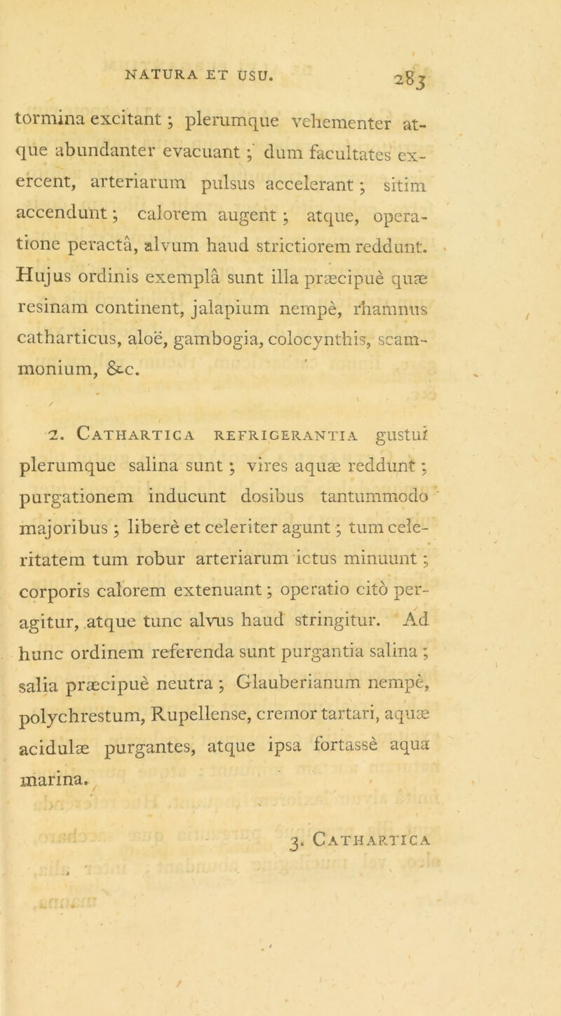 tormina excitant; plerumque vehementer at- que abundanter evacuantdum facultates ex- ercent, arteriarum pulsus accelerant; sitim accendunt; calorem augent ; atque, opera- tione peracta, alvum haud strictiorem reddunt. Hujus ordinis exempla sunt illa praecipue quae resinam continent, jalapium nempe, rhamnus catharticus, aloe, gambogia, colocynthis, scam- monium, &c. / 2. Cathartica refrigerantia gustui plerumque salina sunt; vires aquae reddunt; purgationem inducunt dosibus tantummodo majoribus ; libere et celeriter agunt; tum cele- ritatem tum robur arteriarum ictus minuunt; corporis calorem extenuant; operatio cito per- agitur, atque tunc alvus haud stringitur. Ad hunc ordinem referenda sunt purgantia salina ; salia praecipue neutra ; Glauberianum nempe, polychrestum, Rupellense, cremor tartari, aquae acidulae purgantes, atque ipsa fortasse aqua marina.