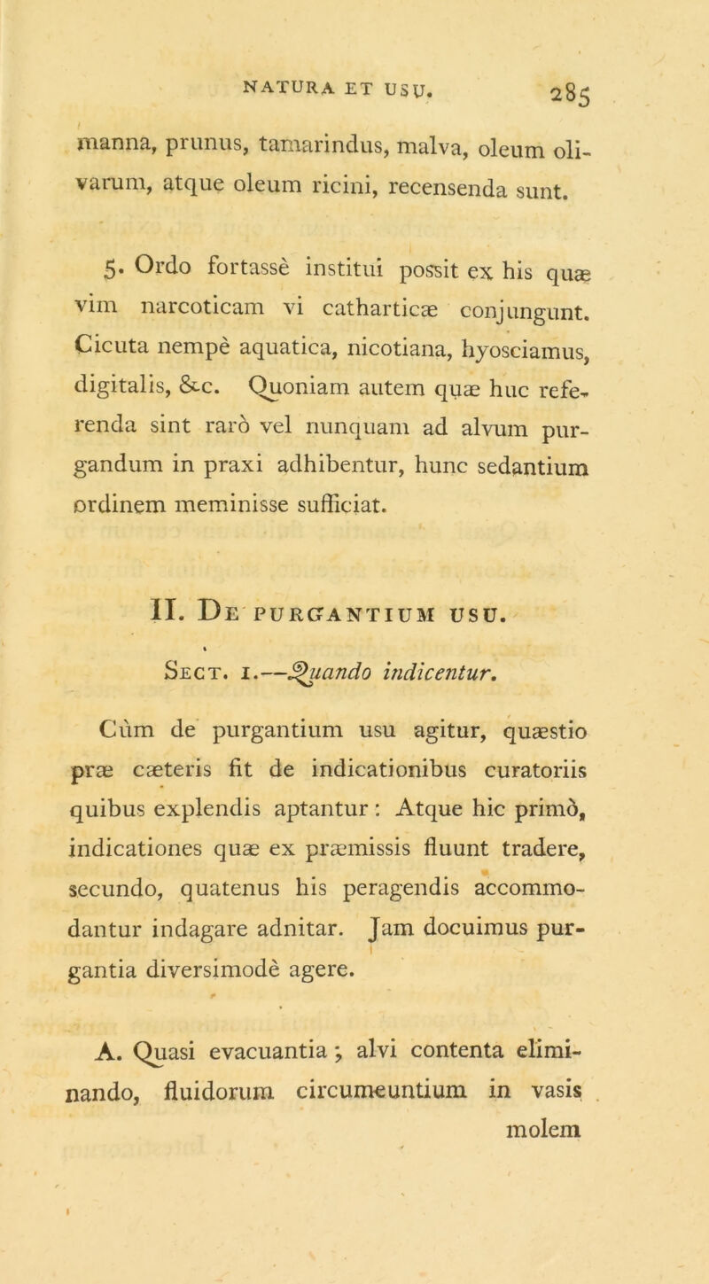 I manna, prunus, tamarindus, malva, oleum oli- varum, atque oleum ricini, recensenda sunt. 5. Ordo fortasse institui possit ex his quae vim narcoticam vi catharticae conjungunt. Cicuta nempe aquatica, nicotiana, hyosciamus, digitalis, &c. Quoniam autem quas huc refe- renda sint raro vel nunquam ad alvum pur- gandum in praxi adhibentur, hunc sedantium ordinem meminisse sufficiat. II. De PURGANTIUM USU. » Sect. i.—-uando indicentur. Cum de purgantium usu agitur, quasstio pras caeteris fit de indicationibus curatoriis quibus explendis aptantur : Atque hic primo, indicationes quas ex praemissis fluunt tradere, secundo, quatenus his peragendis accommo- dantur indagare adnitar. Jam docuimus pur- gantia diversimode agere. A. Quasi evacuantia; alvi contenta elimi- nando, fluidorum circumeuntium in vasis molem 1