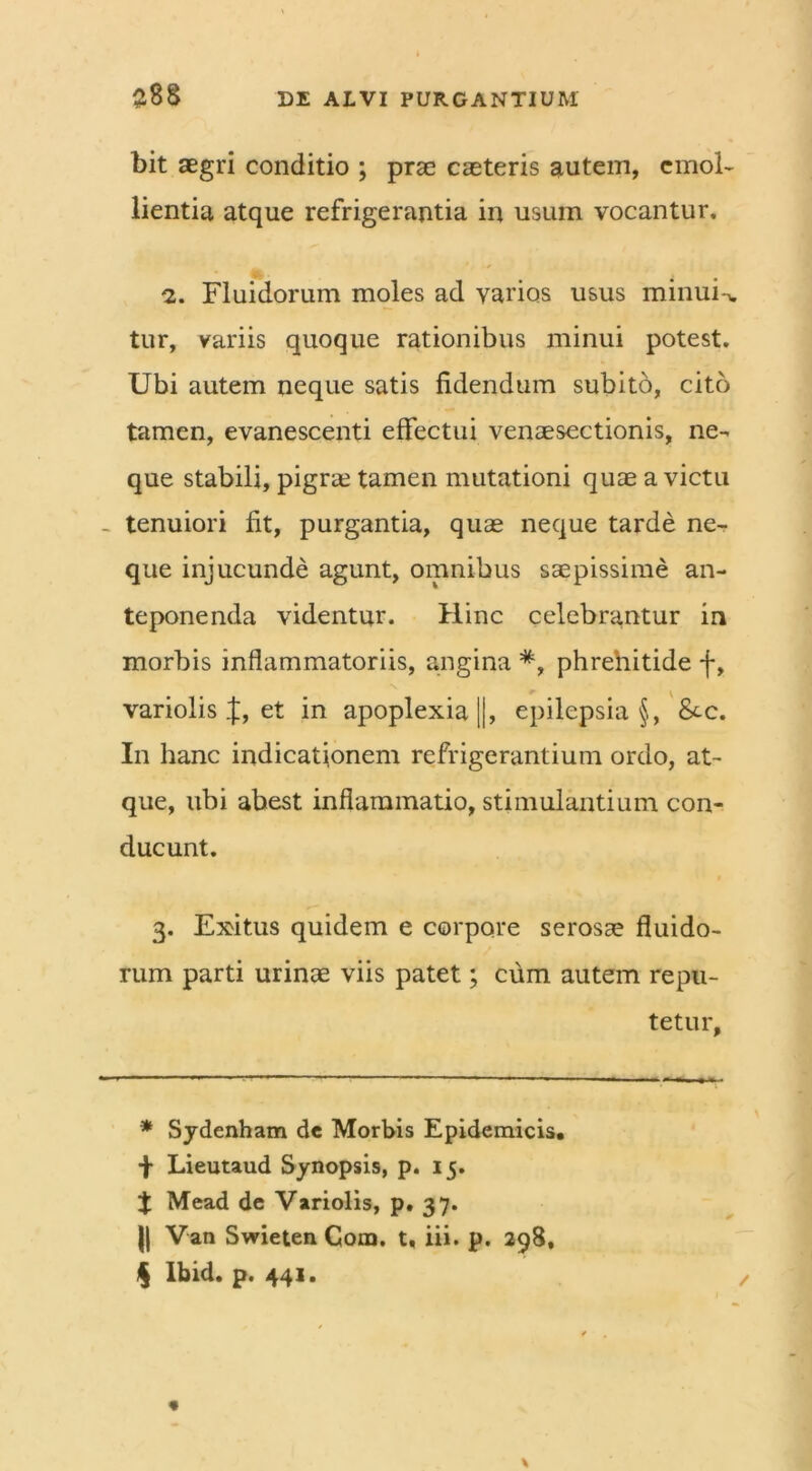 bit aegri conditio ; prae caeteris autem, emol- lientia atque refrigerantia in usum vocantur, 2. Fluidorum moles ad varios usus minui-v tur, variis quoque rationibus minui potest. Ubi autem neque satis fidendum subito, cito tamen, evanescenti effectui venaesectionis, ne- que stabili, pigrae tamen mutationi quae a victu _ tenuiori fit, purgantia, quae neque tarde ne- que injucunde agunt, omnibus saepissime an- teponenda videntur. Hinc celebrantur in morbis inflammatoriis, angina #, phrehitide f, variolis et in apoplexia ||, epilepsia §, &-c. In hanc indicationem refrigerantium ordo, at- que, ubi abest inflammatio, stimulantium con- ducunt. 3. Exitus quidem e corpore serosae fluido- rum parti urinae viis patet; cum autem repu- tetur. * Sydenham dc Morbis Epidemicis, f Lieutaud Synopsis, p. 15. $ Mead de Variolis, p. 37. )( Van Swieten Cora. t. iii. p. 298, $ Ibid. p. 441.