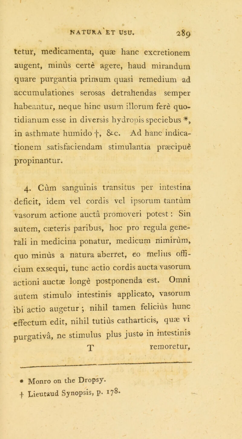 r NATURA ET USU. 289 tetur, medicamenta, quae hanc excretionem augent, minus certe agere, haud mirandum quare purgantia primum quasi remedium ad accumulationes serosas detrahendas semper habeantur, neque hinc usum illorum fere quo- tidianum esse in diversis hydropis speciebus *, in asthmate humido f, &.c. Ad hanc indica- tionem satisfaciendam stimulantia praecipue propinantur. 4. Cum sanguinis transitus per intestina deficit, idem vel cordis vel ipsorum tantum vasorum actione aucta promoveri potest: Sin autem, caeteris paribus, hoc pro regula gene- rali in medicina ponatur, medicum nimirum, quo minus a natura aberret, eo melius offi- cium exsequi, tunc actio cordis aucta vasorum actioni auctae longe postponenda est. Omni autem stimulo intestinis applicato, vasorum ibi actio augetur ; nihil tamen felicius hunc effectum edit, nihil tutius catharticis, quae vi purgativa, ne stimulus plus justo in intestinis T rem oretur. * Monro on the Dropsy. -f Lieutaud Synopsis, p. 178*