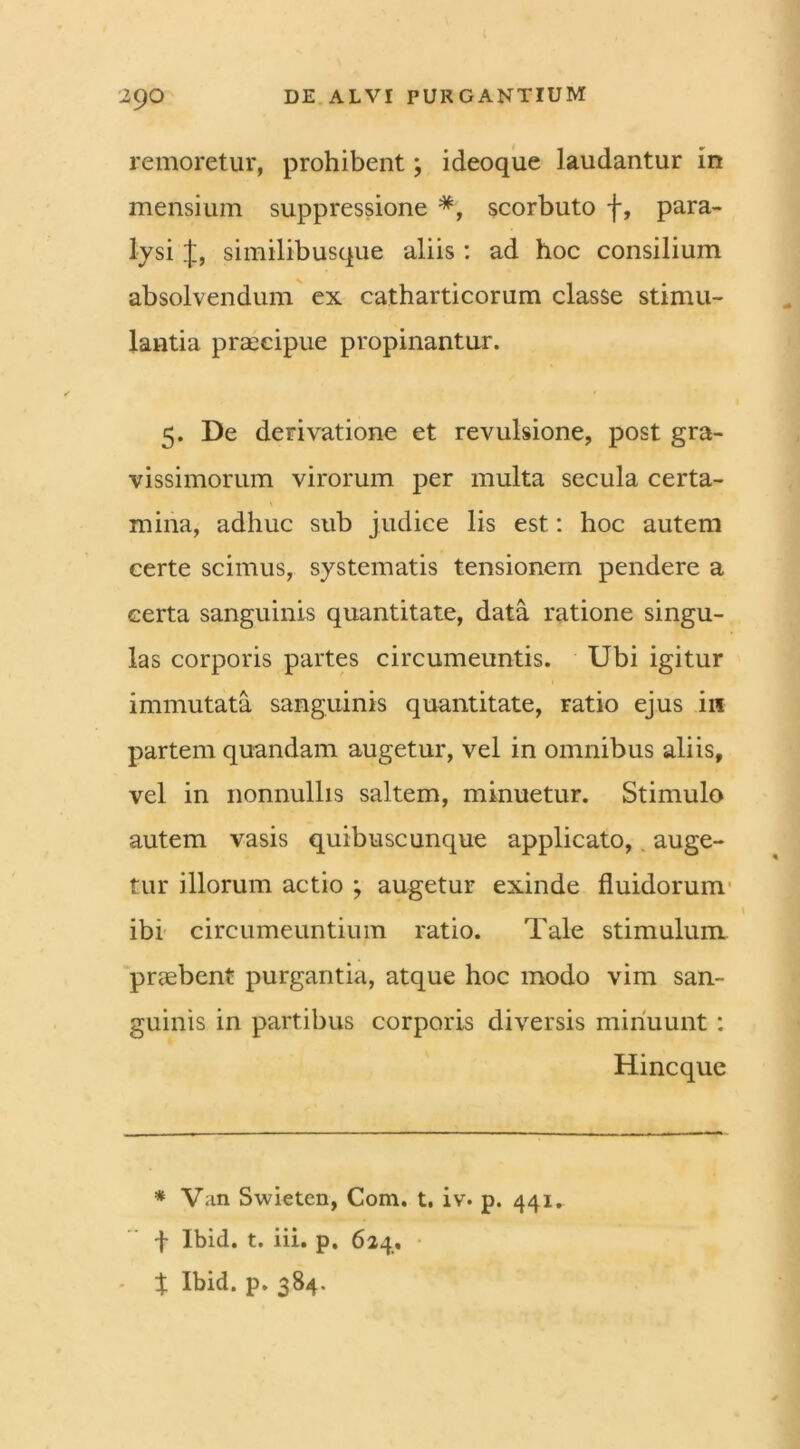 4 29O DE ALVI PURGANTIUM remoretur, prohibent; ideoque laudantur in mensium suppressione *, scorbuto f, para- lysi similibusque aliis: ad hoc consilium absolvendum ex catharticorum classe stimu- lantia praecipue propinantur. 5. De derivatione et revulsione, post gra- vissimorum virorum per multa secula certa- mina, adhuc sub judice lis est: hoc autem certe scimus, systematis tensionem pendere a certa sanguinis quantitate, data ratione singu- las corporis partes circumeuntis. Ubi igitur immutata sanguinis quantitate, ratio ejus in partem quandam augetur, vel in omnibus aliis, vel in nonnullis saltem, minuetur. Stimulo autem vasis quibuscunque applicato, auge- tur illorum actio ; augetur exinde fluidorum ibi circumeuntium ratio. Tale stimulum praebent purgantia, atque hoc modo vim san- guinis in partibus corporis diversis minuunt : Hincque * V;in Swieten, Com. t. iv. p. 441. f Ibid. t. iii. p. 624, - % Ibid. p. 384.