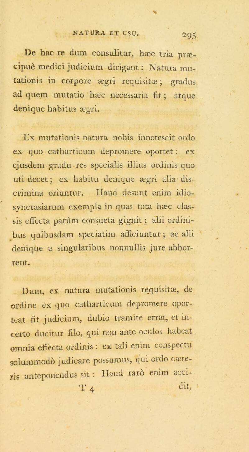 De hac re dum consulitur, haec tria pr?e- cipue medici judicium dirigant: Natura mu- tationis in corpore aegri requisitae; gradus ad quem mutatio haec necessaria fit; atque denique habitus aegri. Ex mutationis natura nobis innotescit ordo ex quo catharticum depromere oportet: ex ejusdem gradu res specialis illius ordinis quo uti decet; ex habitu denique aegri alia dis- crimina oriuntur. Haud desunt enim idio- syncrasiarum exempla in quas tota haec clas- sis effecta parum consueta gignit; alii ordini- bus quibusdam speciatim afficiuntur; ac alii denique a singularibus nonnullis jure abhor- rent. Dum, ex natura mutationis requisitae, de ordine ex quo catharticum depromere opor- teat fit judicium, dubio tramite errat, et in- certo ducitur filo, qui non ante oculos habeat omnia eftecta ordinis : ex tali enim conspectu solummodo judicare possumus, qui oido cante- ris anteponendus sit: Haud raro enim acci- it 4 t]it>