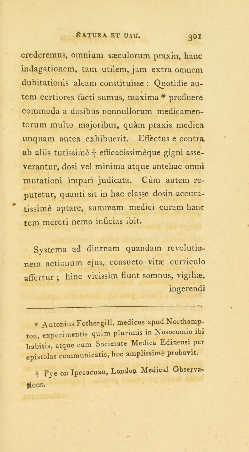 crederemus, omnium saeculorum praxin, hanc indagationem, tam utilem, jam extra omnem dubitationis aleam constituisse : Quotidie au- 1 tem certiores facti sumus, maxima * profluere commoda a dosibus nonnullorum medicamen- torum multo majoribus, quam praxis medica unquam antea exhibuerit. Effectus e contra ab aliis tutissime f efficacissimeque gigni asse- verantur, dosi vel minima atque antehac omni mutationi impari judicata. Cum autem re- putetur, quanti sit in hac classe dosin accura- tissime aptare, summam medici curam hanc rem mereri nemo inficias ibit. Systema ad diurnam quandam revolutio- nem actionum ejus, consueto vitae curriculo affertur ; hinc vicissim fiunt somnus, vigiliae, ingerendi * Antonius Fothergill, medicus apud Northamp- ton, experimentis quc.m plurimis in Nosocomio ibi habitis, atque cum Societate Medica Edinensi per epistolas communicatis, hoc amplissime probavit. f Pye on Ipecacuan, London Medical Observa- toris.