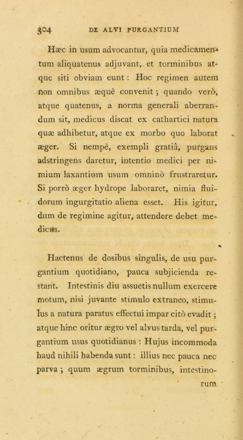 Haec in usum advocantur, quia medicamen* tum aliquatenus adjuvant, et torminibus at- que siti obviam eunt: Hoc regimen autem non omnibus aeque convenit; quando vero, atque quatenus, a norma generali aberran- dum sit, medicus discat ex cathartici natura quae adhibetur, atque ex morbo quo laborat aeger. Si nempe, exempli gratia, purgans adstringens daretur, intentio medici per ni- mium laxantium usum omnino frustraretur. Si porro aeger hydrope laboraret, nimia flui- - dorum ingurgitatio aliena esset. His igitur, dum de regimine agitur, attendere debet, me- dicus. i Hactenus de aosibus singulis, de usu pur- gantium quotidiano, pauca subjicienda re- stant. Intestinis diu assuetis nullum exercere motum, nisi juvante stimulo extraneo, stimu- lus a natura paratus effectui impar cito evadit; atque hinc oritur aegro vel alvus tarda, vel pur- gantium usus quotidianus : Hujus incommoda haud nihili habenda sunt: illius nec pauca nec parva ; quum aegrum torminibus, intestino- rum '