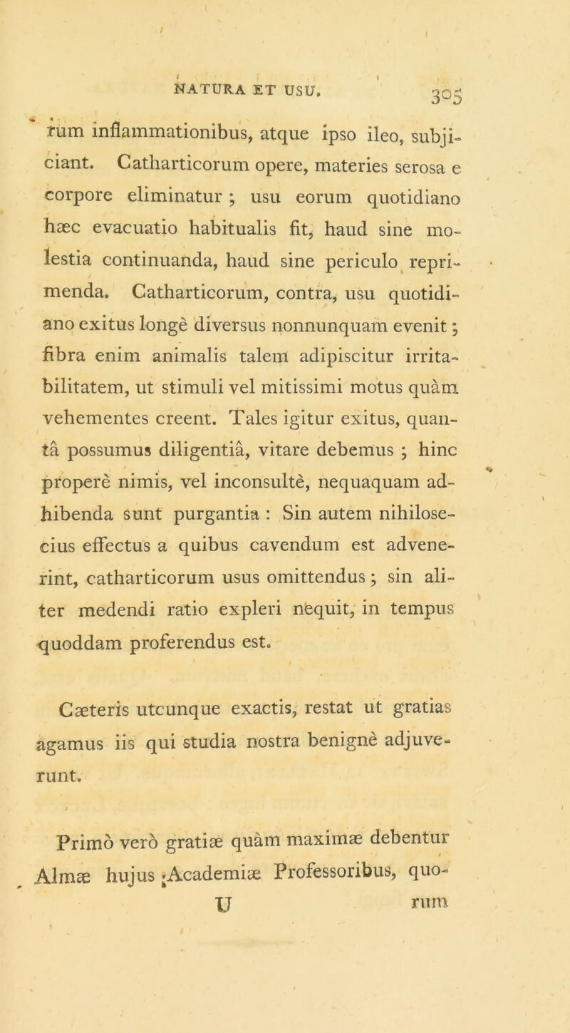 / I NATURA ET USU. g0- rum inflammationibus, atque ipso ileo, subji- ciant. Catharticorum opere, materies serosa e corpore eliminatur ; usu eorum quotidiano haec evacuatio habitualis fit, haud sine mo- lestia continuanda, haud sine periculo repri- menda. Catharticorum, contra, usu quotidi- ano exitus longe diversus nonnunquam evenit; fibra enim animalis talem adipiscitur irrita- bilitatem, ut stimuli vel mitissimi motus quam vehementes creent. Tales igitur exitus, quan- ta possumus diligentia, vitare debemus ; hinc propere nimis, vel inconsulte, nequaquam ad- hibenda sunt purgantia : Sin autem nihilose- cius effectus a quibus cavendum est advene- rint, catharticorum usus omittendus; sin ali- ter medendi ratio expleri nequit, in tempus quoddam proferendus est. Caeteris utcunque exactis, restat ut gratias agamus iis qui studia nostra benigne adjuve- runt. Primo vero gratiae quam maximas debentur Almae hujus ;Academiae Professoribus, quo- IJ rum