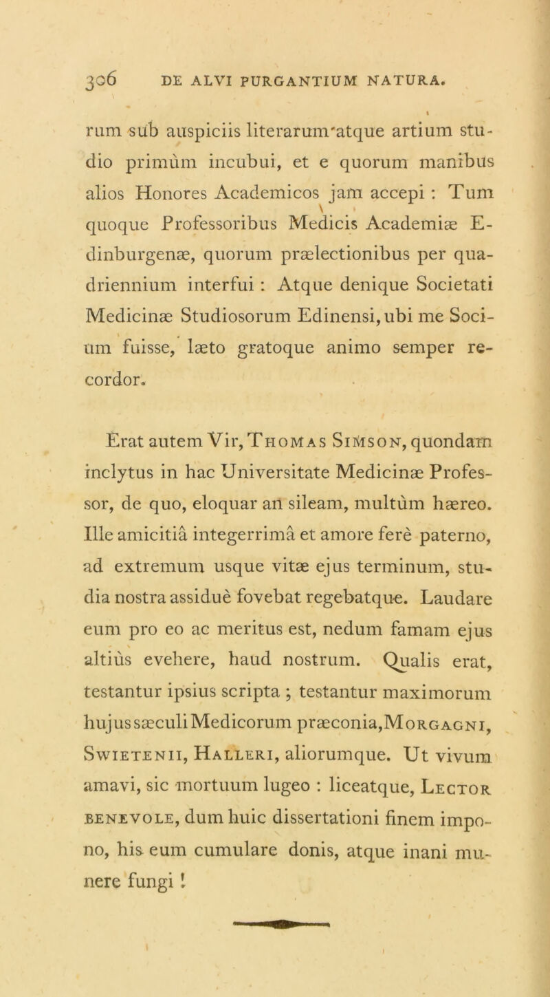 I rum sub auspiciis literarum-atque artium stu- dio primum incubui, et e quorum manibus alios Honores Academicos jam accepi : Tum quoque Professoribus Medicis Academiae E- dinburgenae, quorum praelectionibus per qua- driennium interfui: Atque denique Societati Medicinae Studiosorum Edinensi,ubi me Soci- um fuisse, laeto gratoque animo semper re- cordor. Erat autem Vir, Thomas SiMson, quondam inclytus in hac Universitate Medicinae Profes- sor, de quo, eloquar an sileam, multum haereo. Ille amicitia integerrima et amore fere paterno, ad extremum usque vitae ejus terminum, stu- dia nostra assidue fovebat regebatque. Laudare eum pro eo ac meritus est, nedum famam ejus » \ altius evehere, haud nostrum. Qualis erat, testantur ipsius scripta ; testantur maximorum huj us saeculi Medicorum praeconia,Morgagni, Swietenii, Halleri, aliorumque. Ut vivum amavi, sic mortuum lugeo : liceatque, Lector benevole, dum huic dissertationi finem impo- no, his eum cumulare donis, atque inani mu- nere fungi 1