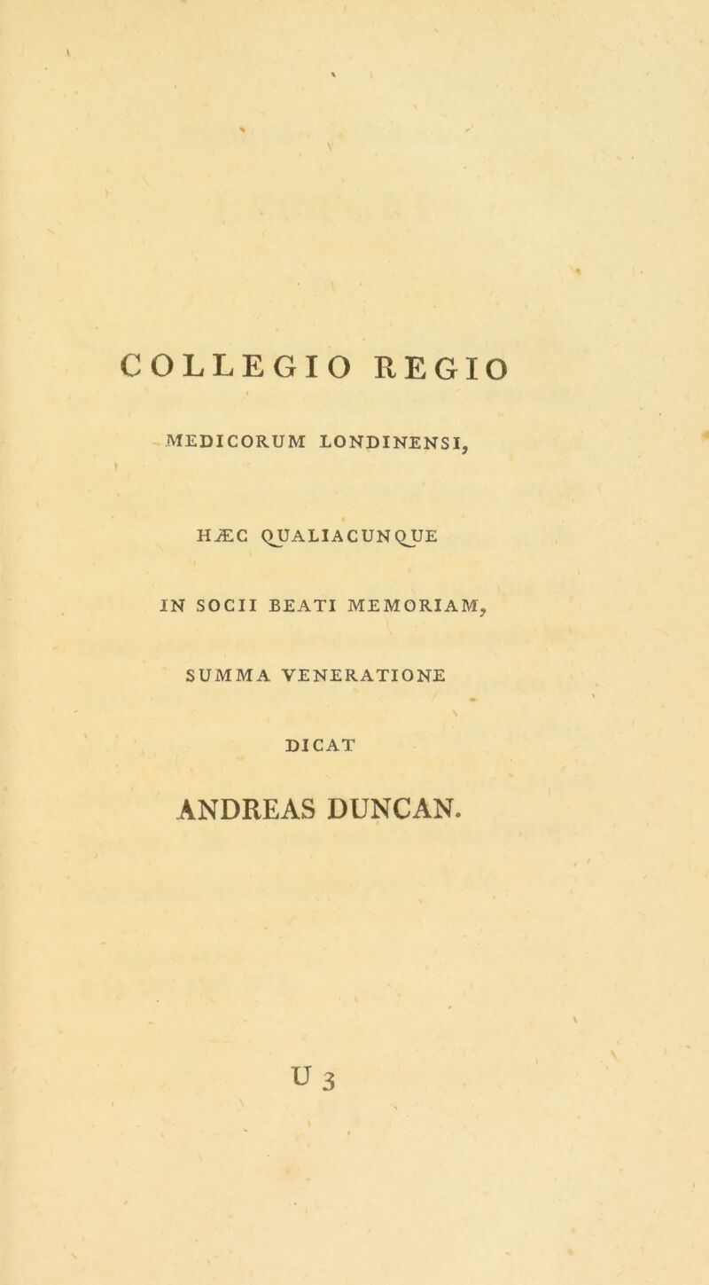 COLLEGIO REGIO MEDICORUM LONDINENSI, HiEC QUALIACUNQJJE IN SOCII BEATI MEMORIAM, SUMMA VENERATIONE \ DICAT ANDREAS DUNCAN. U3