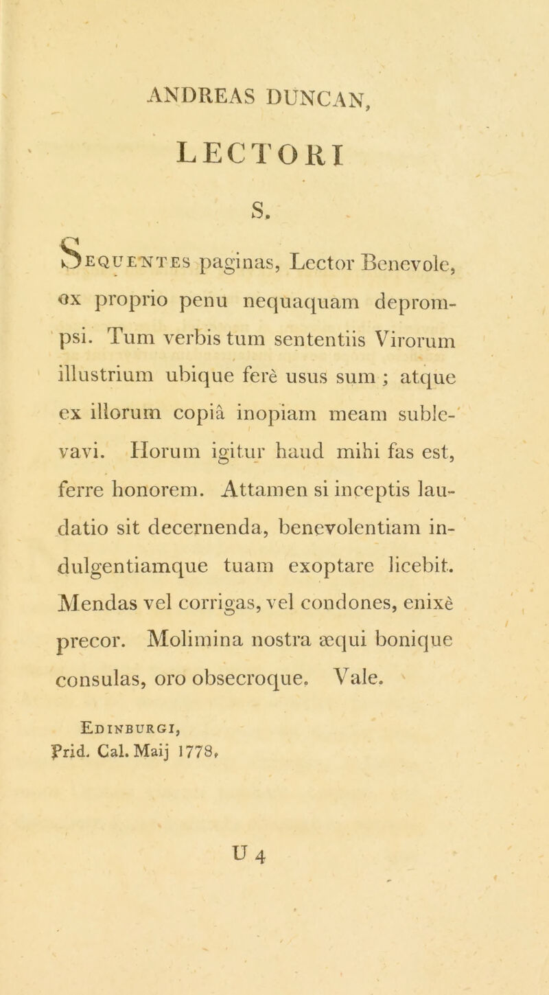 ANDREAS DUNCAN, LECTORI s. Sequentes paginas, Lector Benevole, ox proprio penu nequaquam deprom- psi. Tum verbis tum sententiis Virorum illustrium ubique fere usus sum ; atque ex iliorum copia inopiam meam suble- vavi. Horum igitur haud mihi fas est, ferre honorem. Attamen si inceptis lau- datio sit decernenda, benevolentiam in- dulgentiamque tuam exoptare licebit. Mendas vel corrigas, vel condones, enixe precor. Molimina nostra aequi bonique consulas, oro obsecroque. Vale. Edinburgi, Prid. Cal.Maij 1778,