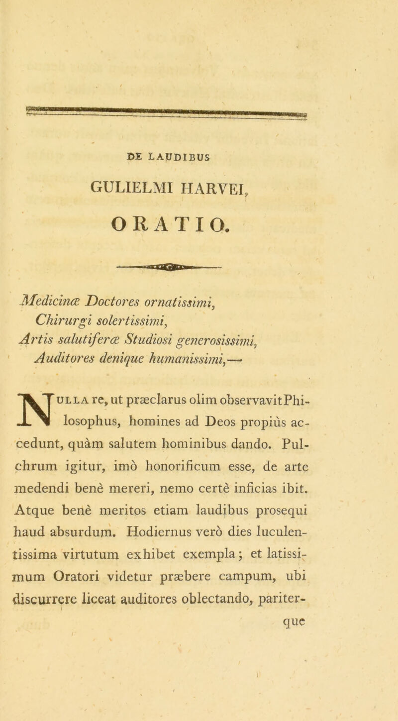 DE LAUDIBUS GULIELMI IIARVEI, ORATIO. Medicina Doctores ornatissimi, Chirurgi sotertissimi, Artis salutifera Studiosi generosissimi, Auditores denique humanissimi,— ulla re, ut praeclarus olim observavitPhi- losophus, homines ad Deos propius ac- cedunt, quam salutem hominibus dando. Pul- chrum igitur, imo honorificum esse, de arte medendi bene mereri, nemo certe inficias ibit. Atque bene meritos etiam laudibus prosequi haud absurdum. Hodiernus vero dies luculen- tissima virtutum exhibet exempla; et latissi- mum Oratori videtur praebere campum, ubi discurrere liceat auditores oblectando, pariter- i que p