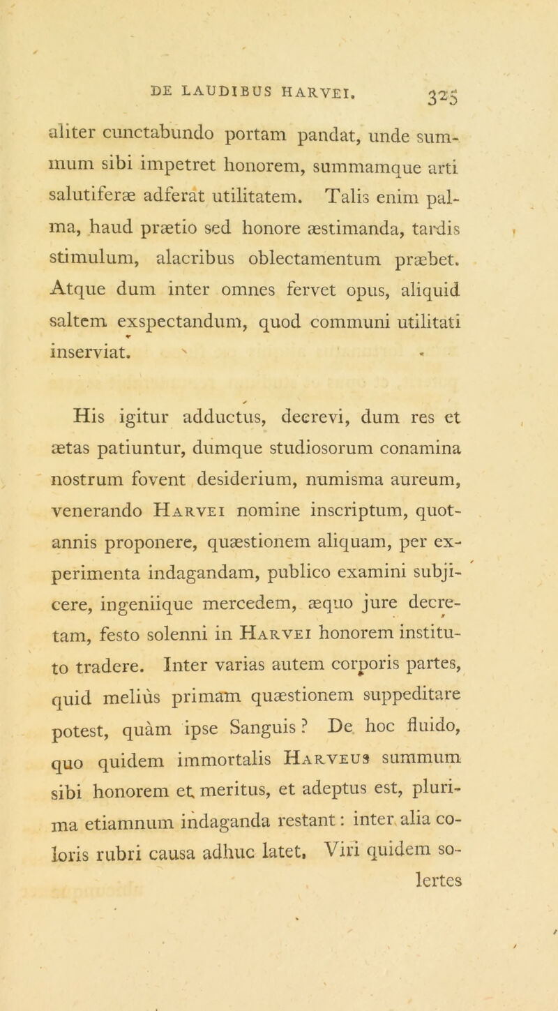 aliter cunctabundo portam pandat, unde sum- mum sibi impetret honorem, summamque arti salutiferae adferat utilitatem. Talis enim pal- ma, haud praetio sed honore aestimanda, tardis stimulum, alacribus oblectamentum praebet. Atque dum inter omnes fervet opus, aliquid saltem exspectandum, quod communi utilitati inserviat. * His igitur adductus, decrevi, dum res et aetas patiuntur, dumque studiosorum conamina nostrum fovent desiderium, numisma aureum, venerando Harvei nomine inscriptum, quot- annis proponere, quaestionem aliquam, per ex- perimenta indagandam, publico examini subji- cere, ingeniique mercedem, aequo jure decre- tam, festo solenni in Harvei honorem institu- to tradere. Inter varias autem corporis partes, quid melius primam quaestionem suppeditare potest, quam ipse Sanguis ? De hoc fluido, quo quidem immortalis Harveus summum sibi honorem et meritus, et adeptus est, pluri- ma etiamnum indaganda restant: inter alia co- loris rubri causa adhuc latet, Viri quidem so- lertes