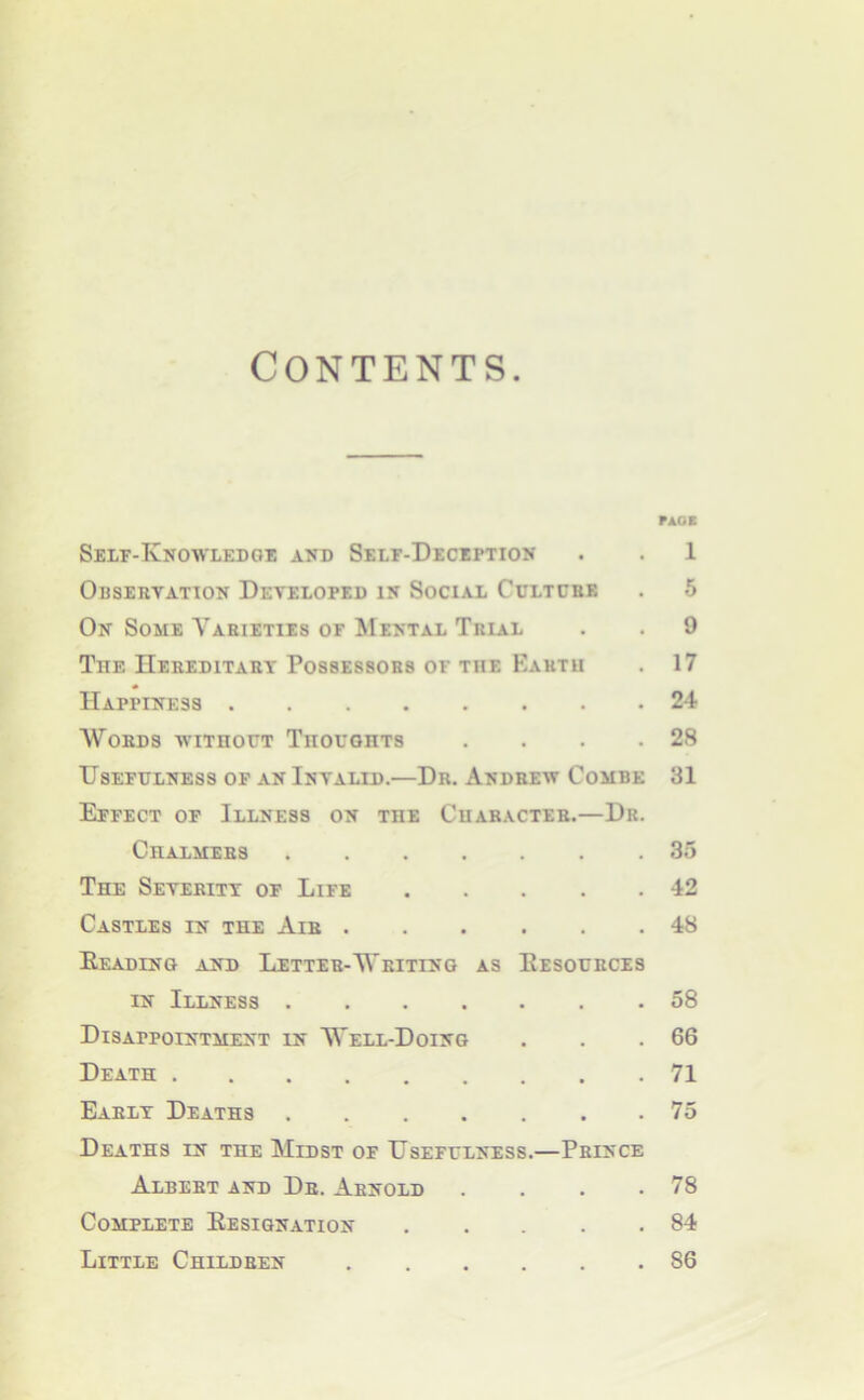 Contents PAGE Self-Knowledoe and Self-Deception . . 1 Obsebyation Developed in Social Cultcbe . 5 On Some Varieties of Mental Trial . . 9 The Hebeditaby Possessors of the Earth . 17 Happiness 24 Words withoct Tiioughts . . . .28 Usefulness of an Invalid.—Dr. Andrew Combe 31 Effect of Illness on the Character.—Dr. Chalmers 35 The Severity of Life 42 Castles in the Air 48 Eeading and Letter-Writing as Eesources IN Illness 58 Disappointment in Well-Doing . . .66 Death 71 Early Deaths 75 Deaths in the Midst of Usefulness.—Prince Albert and Dr. Arnold . . . .78 Complete Eesignation 84 Little Children 86