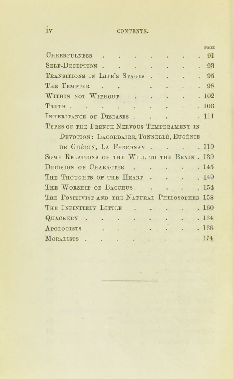 PAGE Cheekfulness 91 Self-Deception 93 Teansitions in Life’s Stages . . . .95 Tee Tempter 98 Within not Without 102 Truth 106 Inheritance of Diseases Ill Types of the French Nervous Temperament in Devotion : Lacordaire, Tonnelle, Eugenie DE Guerin, La Ferronay . ... 119 Some Eelations of the Will to the Brain . 139 Decision of Character 145 The Thoughts of the Heart .... 149 The Worship of Bacchus 154 The Positivist and the Natural Philosopher 158 The Infinitely Little 160 Quackery 164 Apologists 168 Moralists 174