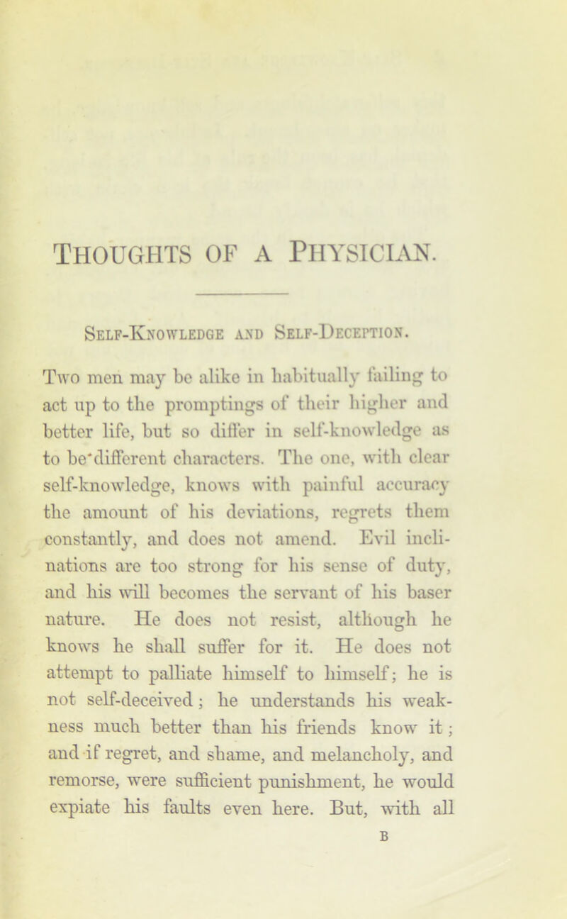 Self-Knowledge and Self-Deception. Two men may be alike in habitually failing to act up to the promptings of their higher and better life, but so differ in self-knowledge as to be'different characters. The one, with clear self-knowledge, knows with painful accuracy the amount of his deviations, regrets them constantly, and does not amend. Evil incli- nations are too strong for his sense of duty, and his wall becomes the servant of his baser nature. He does not resist, although he knows he shall suffer for it. He does not attempt to palliate himself to himself; he is not self-deceived; he understands his weak- ness much better than liis friends know' it; and if regret, and shame, and melancholy, and remorse, were sufficient punishment, he would expiate his faults even here. But, with all