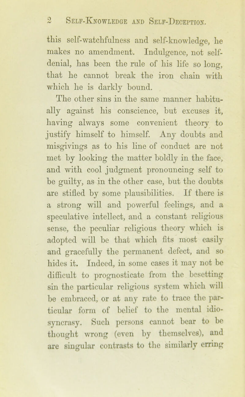 this self-watchfulness and self-knowledge, he makes no ameudinent. Indulgence, not self- denial, has been the rule of his life so long, that he cannot break the iron chain with w^hich he is darkly hound. The other sins in the same manner habitu- ally against his conscience, but excuses it, having always some convenient theory to justify himself to himself Any doubts and misgivings as to his line of conduct are not met by looking the matter boldly in the face, and with cool judgment pronouncing self to be guilty, as in the other case, but the doubts are stifled by some plausibilities. If there is a strong will and powerful feelings, and a speculative intellect, and a constant rehgious sense, the peculiar religious theory which is adopted will be that which fits most easily and gracefully the permanent defect, and so hides it. Indeed, in some cases it may not be difficult to prognosticate from the besetting sin the particular religious system which will be embraced, or at any rate to trace the ])ar- ticular form of belief to the mental idio- syncrasy. Such persons cannot bear to be thought ^vrong (even by themselves), and are singular contrasts to the similarly erring