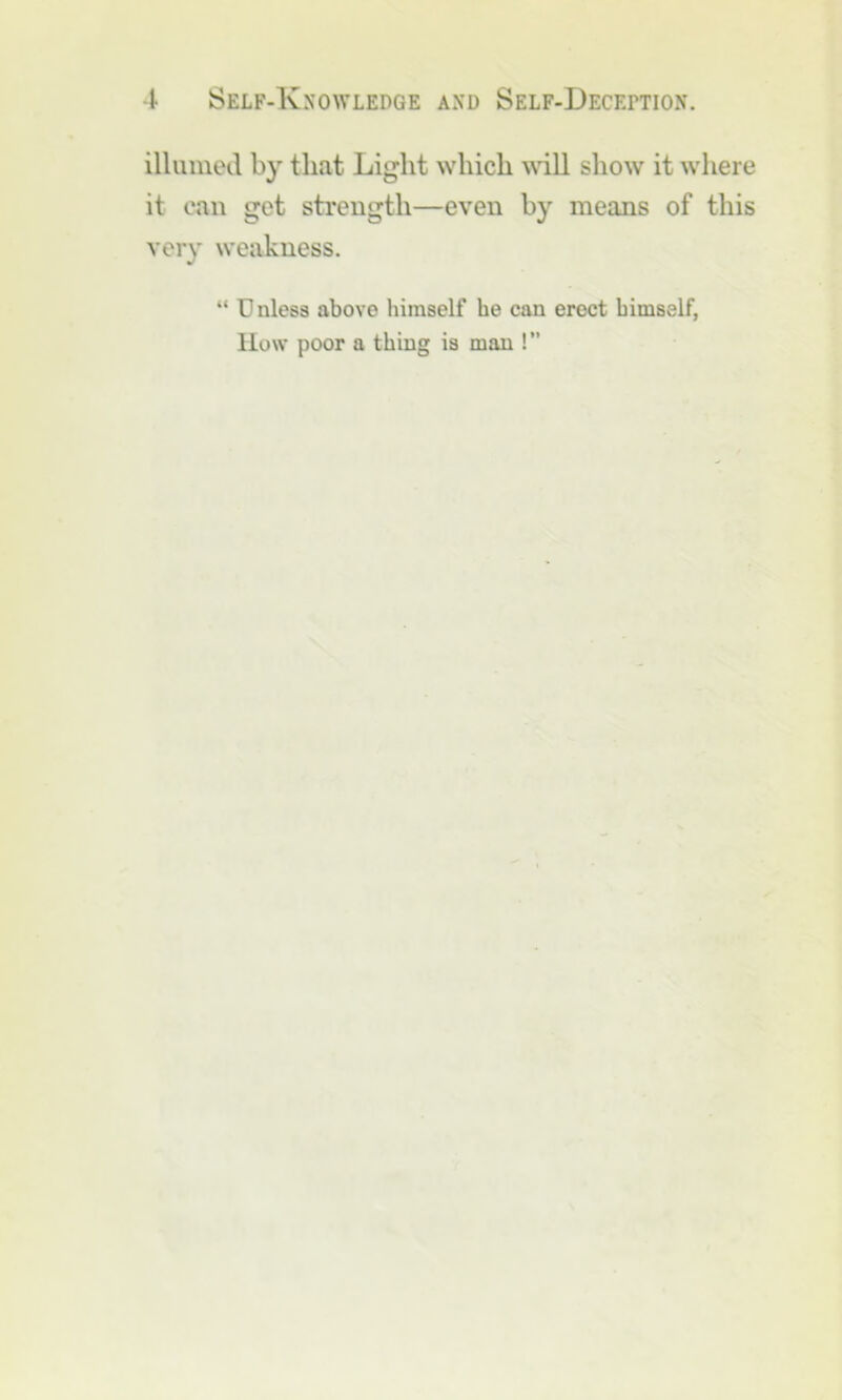 illumed by that Light which ^^’iU show it where it can get strength—even by means of this very weakness. “ Unless above himself he can erect himself, Ilow poor a thing is man !”