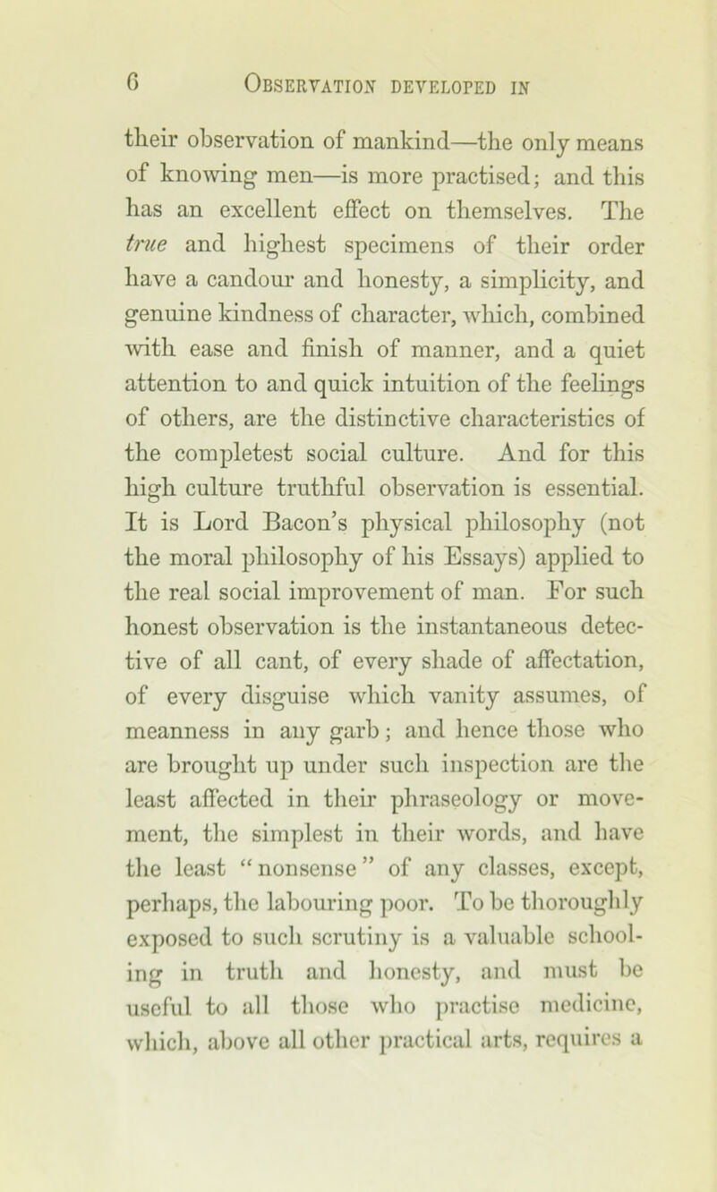 tlieir observation of mankind—the only means of knowing men—is more practised; and this has an excellent effect on themselves. The true and highest specimens of their order have a candour and honesty, a simplicity, and genuine kindness of character, which, combined ■with ease and finish of manner, and a quiet attention to and quick intuition of the feelings of others, are the distinctive characteristics of the completest social culture. And for this high culture truthful observation is essential. It is Lord Bacon’s physical philosophy (not the moral philosophy of his Essays) applied to the real social improvement of man. For such honest observation is the instantaneous detec- tive of all cant, of every shade of affectation, of every disguise which vanity assumes, of meanness in any garb; and hence those who are brought up under such inspection are the least affected in their phraseology or move- ment, the simplest in their words, and have the least “ nonsense ” of any classes, except, perhaps, the labouring poor. To be thoroughly exposed to such scrutiny is a valuable school- ing in truth and honesty, and must be useful to all those who practise medicine, which, above all other practical arts, requires a