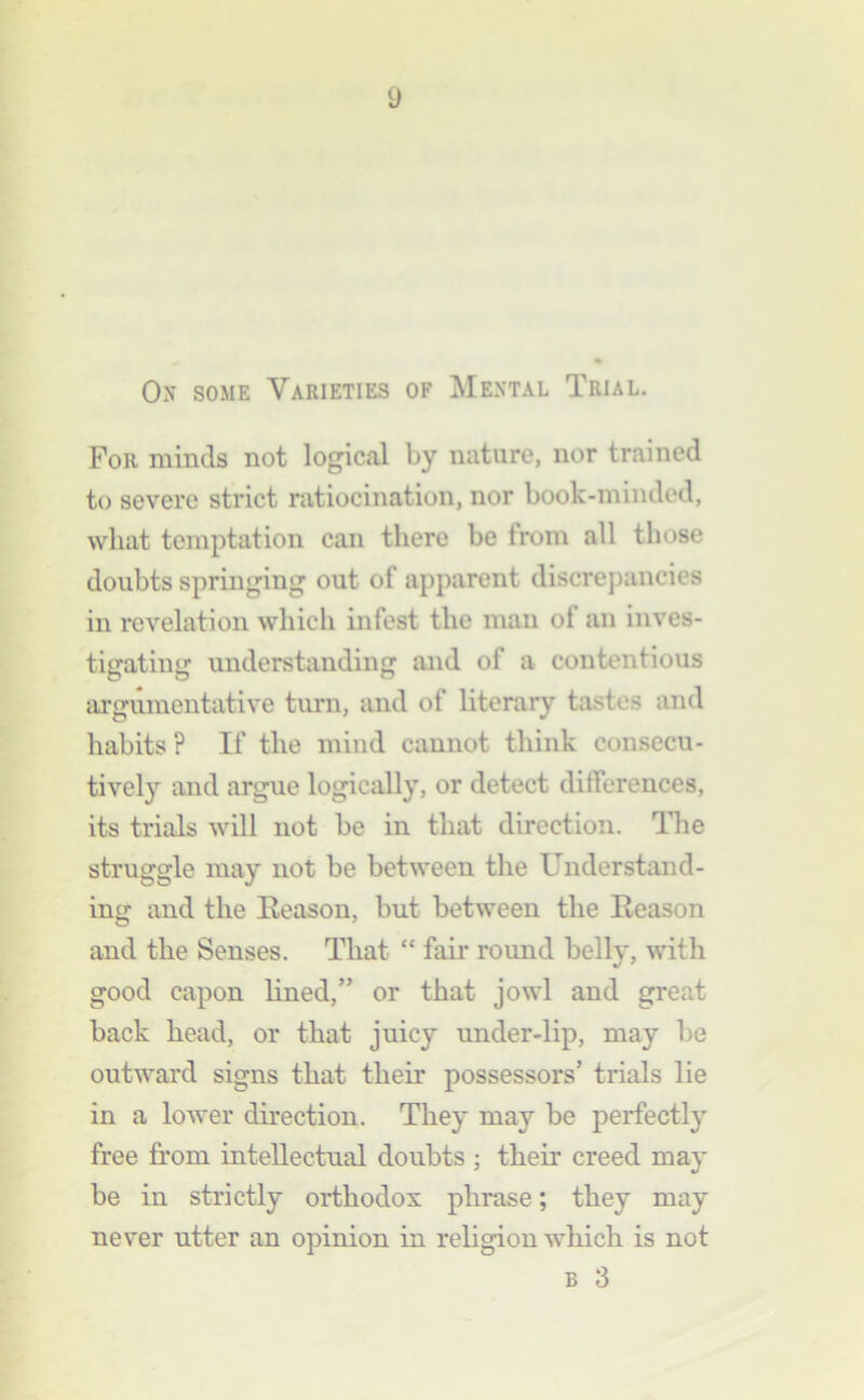 On some Varieties of Mental Trial. For minds not logical by nature, nor trained to severe strict ratiocination, nor book-minded, what temptation can there be from all those doubts springing out of apparent discrepancies in revelation which infest the man of an inves- tigating understanding and of a contentious argumentative turn, and of literary tastes and habits ? If the mind cannot think consccu- tivel}'^ and argue logically, or detect differences, its trials will not be in that direction. The struggle may not be between the Understand- ing and the Eeason, but between the Reason and the Senses. That “ fair round belly, with good capon lined,” or that jowl and great back head, or that juicy under-lip, may be outward signs that their possessors’ trials lie in a lower direction. They may be perfectly free from intellectual doubts ; their creed may be in strictly orthodox phrase; they may never utter an opinion in religion which is not B 3